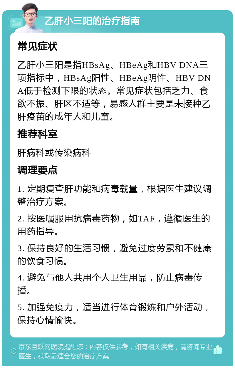 乙肝小三阳的治疗指南 常见症状 乙肝小三阳是指HBsAg、HBeAg和HBV DNA三项指标中，HBsAg阳性、HBeAg阴性、HBV DNA低于检测下限的状态。常见症状包括乏力、食欲不振、肝区不适等，易感人群主要是未接种乙肝疫苗的成年人和儿童。 推荐科室 肝病科或传染病科 调理要点 1. 定期复查肝功能和病毒载量，根据医生建议调整治疗方案。 2. 按医嘱服用抗病毒药物，如TAF，遵循医生的用药指导。 3. 保持良好的生活习惯，避免过度劳累和不健康的饮食习惯。 4. 避免与他人共用个人卫生用品，防止病毒传播。 5. 加强免疫力，适当进行体育锻炼和户外活动，保持心情愉快。