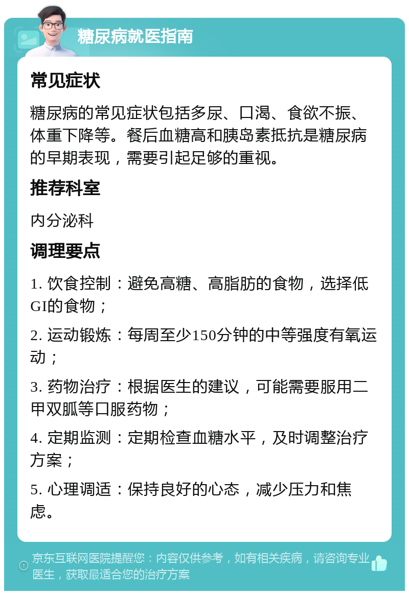 糖尿病就医指南 常见症状 糖尿病的常见症状包括多尿、口渴、食欲不振、体重下降等。餐后血糖高和胰岛素抵抗是糖尿病的早期表现，需要引起足够的重视。 推荐科室 内分泌科 调理要点 1. 饮食控制：避免高糖、高脂肪的食物，选择低GI的食物； 2. 运动锻炼：每周至少150分钟的中等强度有氧运动； 3. 药物治疗：根据医生的建议，可能需要服用二甲双胍等口服药物； 4. 定期监测：定期检查血糖水平，及时调整治疗方案； 5. 心理调适：保持良好的心态，减少压力和焦虑。