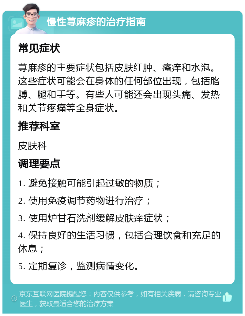 慢性荨麻疹的治疗指南 常见症状 荨麻疹的主要症状包括皮肤红肿、瘙痒和水泡。这些症状可能会在身体的任何部位出现，包括胳膊、腿和手等。有些人可能还会出现头痛、发热和关节疼痛等全身症状。 推荐科室 皮肤科 调理要点 1. 避免接触可能引起过敏的物质； 2. 使用免疫调节药物进行治疗； 3. 使用炉甘石洗剂缓解皮肤痒症状； 4. 保持良好的生活习惯，包括合理饮食和充足的休息； 5. 定期复诊，监测病情变化。