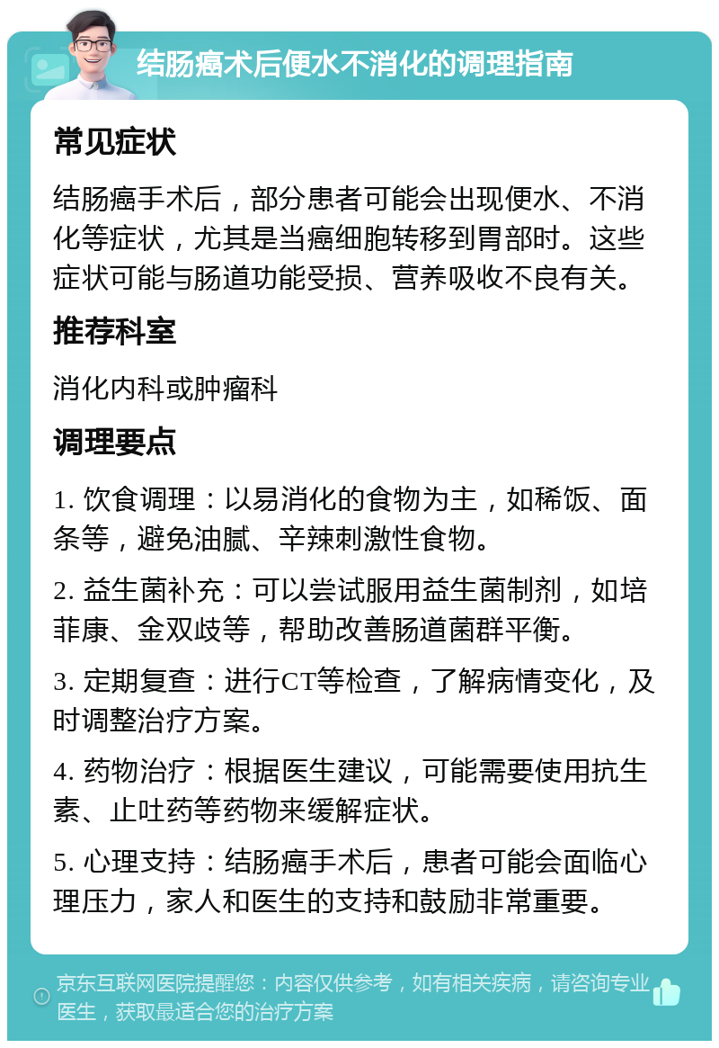 结肠癌术后便水不消化的调理指南 常见症状 结肠癌手术后，部分患者可能会出现便水、不消化等症状，尤其是当癌细胞转移到胃部时。这些症状可能与肠道功能受损、营养吸收不良有关。 推荐科室 消化内科或肿瘤科 调理要点 1. 饮食调理：以易消化的食物为主，如稀饭、面条等，避免油腻、辛辣刺激性食物。 2. 益生菌补充：可以尝试服用益生菌制剂，如培菲康、金双歧等，帮助改善肠道菌群平衡。 3. 定期复查：进行CT等检查，了解病情变化，及时调整治疗方案。 4. 药物治疗：根据医生建议，可能需要使用抗生素、止吐药等药物来缓解症状。 5. 心理支持：结肠癌手术后，患者可能会面临心理压力，家人和医生的支持和鼓励非常重要。