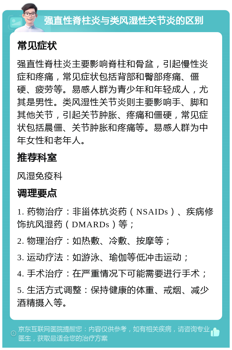 强直性脊柱炎与类风湿性关节炎的区别 常见症状 强直性脊柱炎主要影响脊柱和骨盆，引起慢性炎症和疼痛，常见症状包括背部和臀部疼痛、僵硬、疲劳等。易感人群为青少年和年轻成人，尤其是男性。类风湿性关节炎则主要影响手、脚和其他关节，引起关节肿胀、疼痛和僵硬，常见症状包括晨僵、关节肿胀和疼痛等。易感人群为中年女性和老年人。 推荐科室 风湿免疫科 调理要点 1. 药物治疗：非甾体抗炎药（NSAIDs）、疾病修饰抗风湿药（DMARDs）等； 2. 物理治疗：如热敷、冷敷、按摩等； 3. 运动疗法：如游泳、瑜伽等低冲击运动； 4. 手术治疗：在严重情况下可能需要进行手术； 5. 生活方式调整：保持健康的体重、戒烟、减少酒精摄入等。