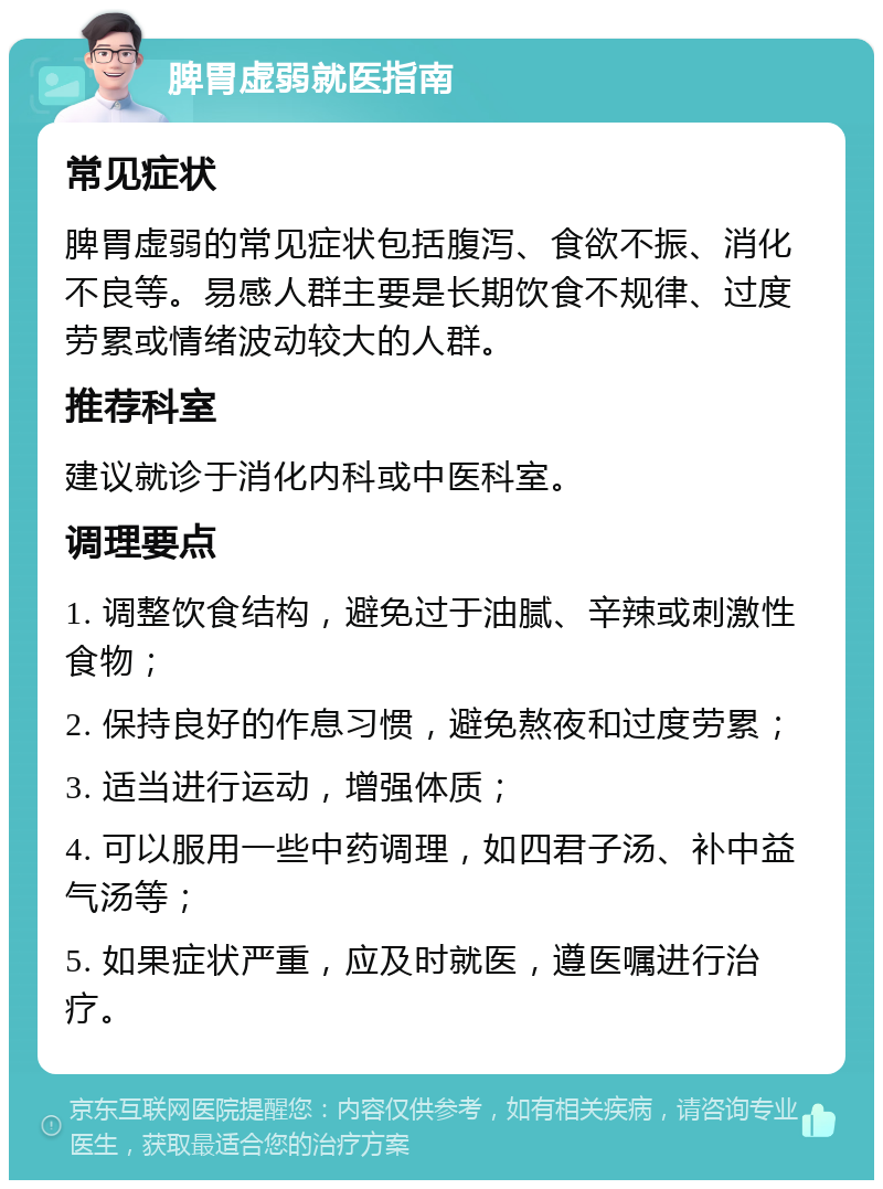 脾胃虚弱就医指南 常见症状 脾胃虚弱的常见症状包括腹泻、食欲不振、消化不良等。易感人群主要是长期饮食不规律、过度劳累或情绪波动较大的人群。 推荐科室 建议就诊于消化内科或中医科室。 调理要点 1. 调整饮食结构，避免过于油腻、辛辣或刺激性食物； 2. 保持良好的作息习惯，避免熬夜和过度劳累； 3. 适当进行运动，增强体质； 4. 可以服用一些中药调理，如四君子汤、补中益气汤等； 5. 如果症状严重，应及时就医，遵医嘱进行治疗。