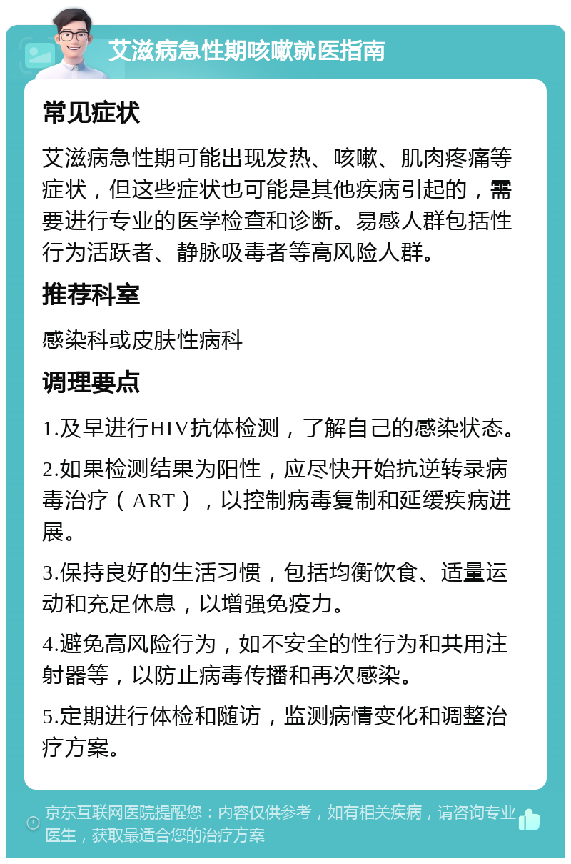 艾滋病急性期咳嗽就医指南 常见症状 艾滋病急性期可能出现发热、咳嗽、肌肉疼痛等症状，但这些症状也可能是其他疾病引起的，需要进行专业的医学检查和诊断。易感人群包括性行为活跃者、静脉吸毒者等高风险人群。 推荐科室 感染科或皮肤性病科 调理要点 1.及早进行HIV抗体检测，了解自己的感染状态。 2.如果检测结果为阳性，应尽快开始抗逆转录病毒治疗（ART），以控制病毒复制和延缓疾病进展。 3.保持良好的生活习惯，包括均衡饮食、适量运动和充足休息，以增强免疫力。 4.避免高风险行为，如不安全的性行为和共用注射器等，以防止病毒传播和再次感染。 5.定期进行体检和随访，监测病情变化和调整治疗方案。