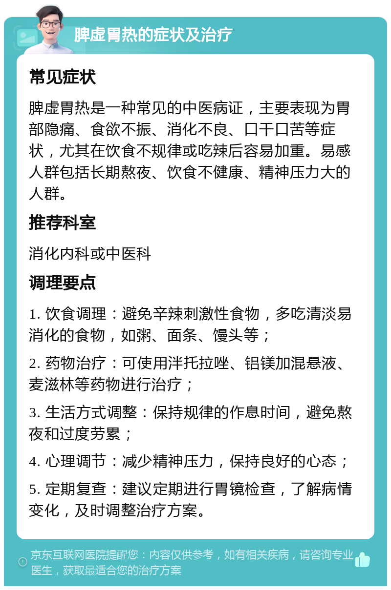 脾虚胃热的症状及治疗 常见症状 脾虚胃热是一种常见的中医病证，主要表现为胃部隐痛、食欲不振、消化不良、口干口苦等症状，尤其在饮食不规律或吃辣后容易加重。易感人群包括长期熬夜、饮食不健康、精神压力大的人群。 推荐科室 消化内科或中医科 调理要点 1. 饮食调理：避免辛辣刺激性食物，多吃清淡易消化的食物，如粥、面条、馒头等； 2. 药物治疗：可使用泮托拉唑、铝镁加混悬液、麦滋林等药物进行治疗； 3. 生活方式调整：保持规律的作息时间，避免熬夜和过度劳累； 4. 心理调节：减少精神压力，保持良好的心态； 5. 定期复查：建议定期进行胃镜检查，了解病情变化，及时调整治疗方案。