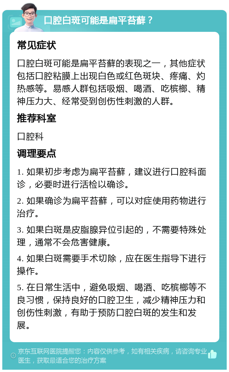 口腔白斑可能是扁平苔藓？ 常见症状 口腔白斑可能是扁平苔藓的表现之一，其他症状包括口腔粘膜上出现白色或红色斑块、疼痛、灼热感等。易感人群包括吸烟、喝酒、吃槟榔、精神压力大、经常受到创伤性刺激的人群。 推荐科室 口腔科 调理要点 1. 如果初步考虑为扁平苔藓，建议进行口腔科面诊，必要时进行活检以确诊。 2. 如果确诊为扁平苔藓，可以对症使用药物进行治疗。 3. 如果白斑是皮脂腺异位引起的，不需要特殊处理，通常不会危害健康。 4. 如果白斑需要手术切除，应在医生指导下进行操作。 5. 在日常生活中，避免吸烟、喝酒、吃槟榔等不良习惯，保持良好的口腔卫生，减少精神压力和创伤性刺激，有助于预防口腔白斑的发生和发展。