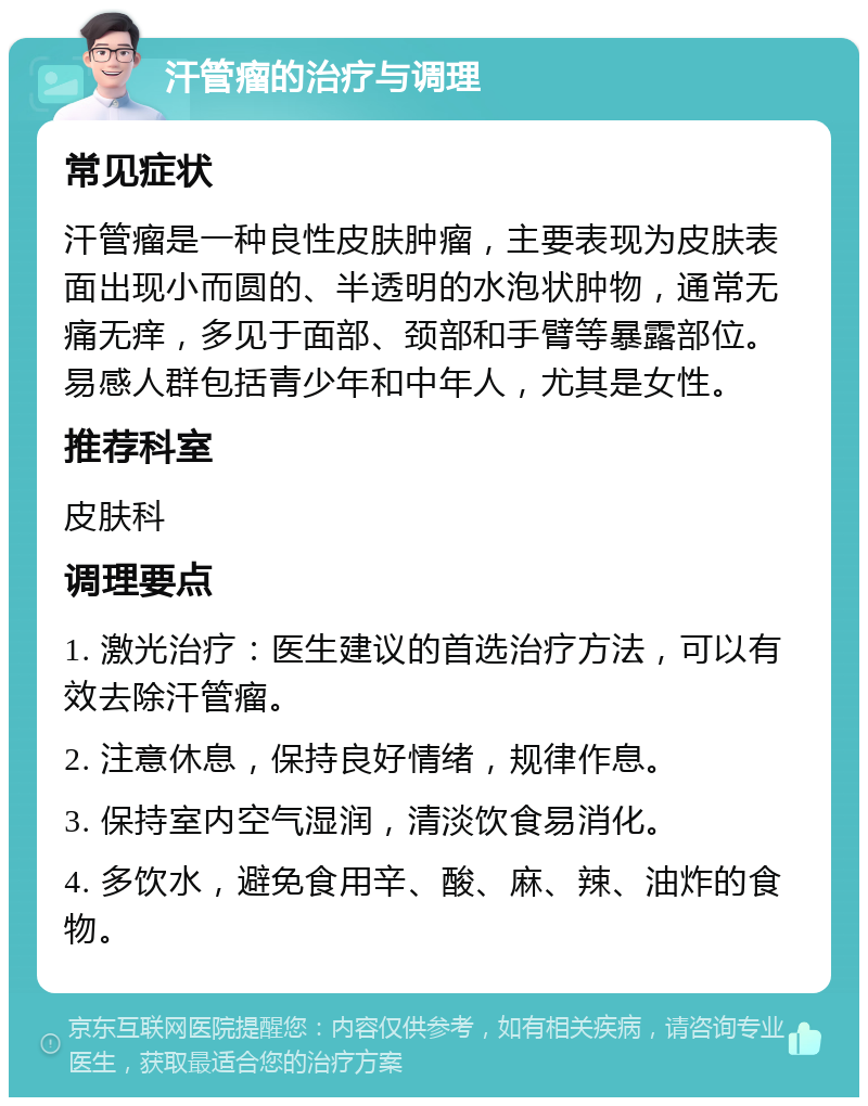 汗管瘤的治疗与调理 常见症状 汗管瘤是一种良性皮肤肿瘤，主要表现为皮肤表面出现小而圆的、半透明的水泡状肿物，通常无痛无痒，多见于面部、颈部和手臂等暴露部位。易感人群包括青少年和中年人，尤其是女性。 推荐科室 皮肤科 调理要点 1. 激光治疗：医生建议的首选治疗方法，可以有效去除汗管瘤。 2. 注意休息，保持良好情绪，规律作息。 3. 保持室内空气湿润，清淡饮食易消化。 4. 多饮水，避免食用辛、酸、麻、辣、油炸的食物。