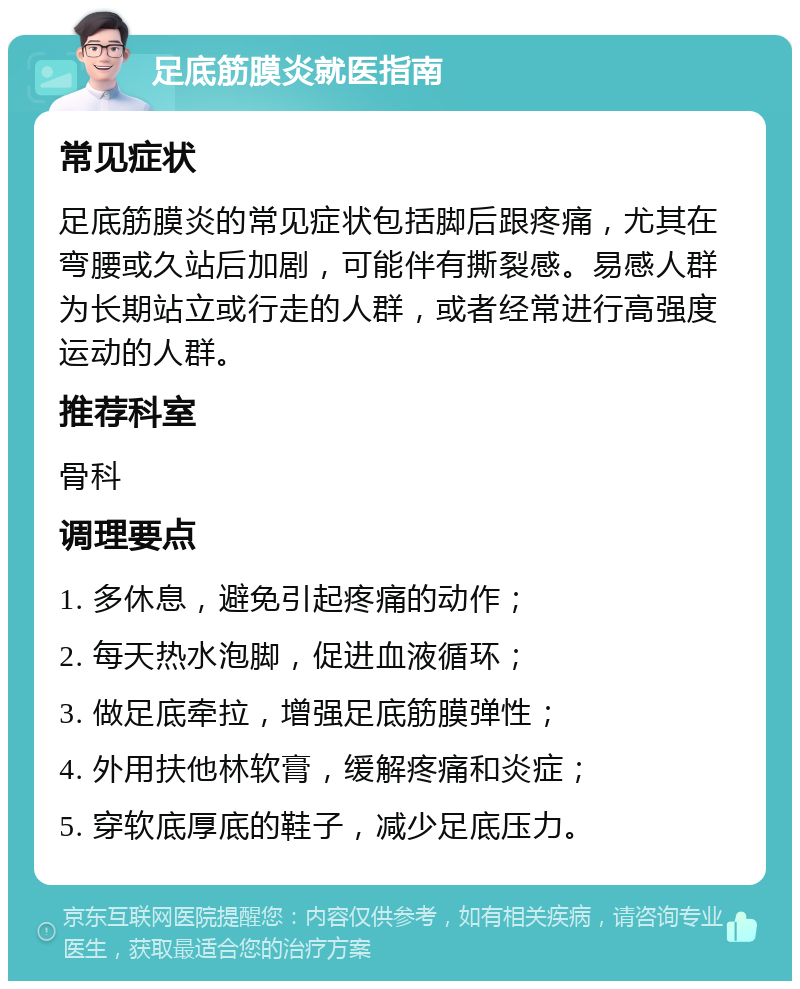 足底筋膜炎就医指南 常见症状 足底筋膜炎的常见症状包括脚后跟疼痛，尤其在弯腰或久站后加剧，可能伴有撕裂感。易感人群为长期站立或行走的人群，或者经常进行高强度运动的人群。 推荐科室 骨科 调理要点 1. 多休息，避免引起疼痛的动作； 2. 每天热水泡脚，促进血液循环； 3. 做足底牵拉，增强足底筋膜弹性； 4. 外用扶他林软膏，缓解疼痛和炎症； 5. 穿软底厚底的鞋子，减少足底压力。