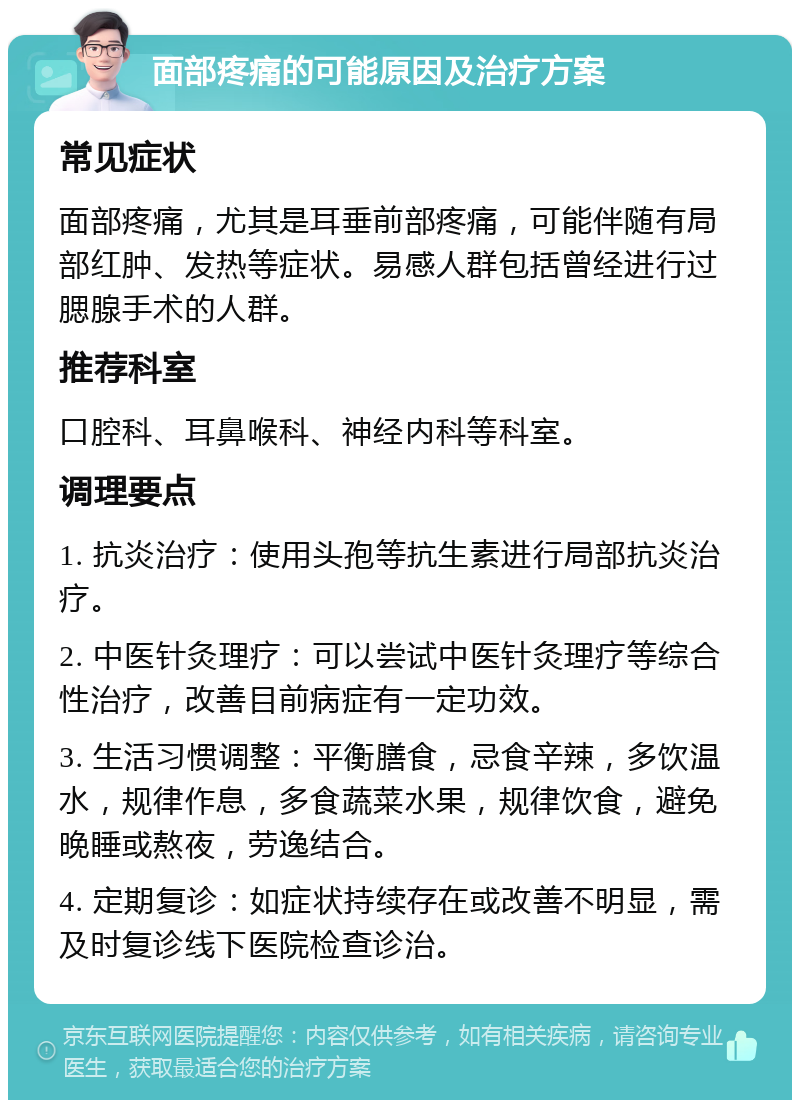 面部疼痛的可能原因及治疗方案 常见症状 面部疼痛，尤其是耳垂前部疼痛，可能伴随有局部红肿、发热等症状。易感人群包括曾经进行过腮腺手术的人群。 推荐科室 口腔科、耳鼻喉科、神经内科等科室。 调理要点 1. 抗炎治疗：使用头孢等抗生素进行局部抗炎治疗。 2. 中医针灸理疗：可以尝试中医针灸理疗等综合性治疗，改善目前病症有一定功效。 3. 生活习惯调整：平衡膳食，忌食辛辣，多饮温水，规律作息，多食蔬菜水果，规律饮食，避免晚睡或熬夜，劳逸结合。 4. 定期复诊：如症状持续存在或改善不明显，需及时复诊线下医院检查诊治。