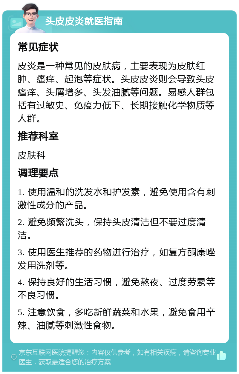 头皮皮炎就医指南 常见症状 皮炎是一种常见的皮肤病，主要表现为皮肤红肿、瘙痒、起泡等症状。头皮皮炎则会导致头皮瘙痒、头屑增多、头发油腻等问题。易感人群包括有过敏史、免疫力低下、长期接触化学物质等人群。 推荐科室 皮肤科 调理要点 1. 使用温和的洗发水和护发素，避免使用含有刺激性成分的产品。 2. 避免频繁洗头，保持头皮清洁但不要过度清洁。 3. 使用医生推荐的药物进行治疗，如复方酮康唑发用洗剂等。 4. 保持良好的生活习惯，避免熬夜、过度劳累等不良习惯。 5. 注意饮食，多吃新鲜蔬菜和水果，避免食用辛辣、油腻等刺激性食物。