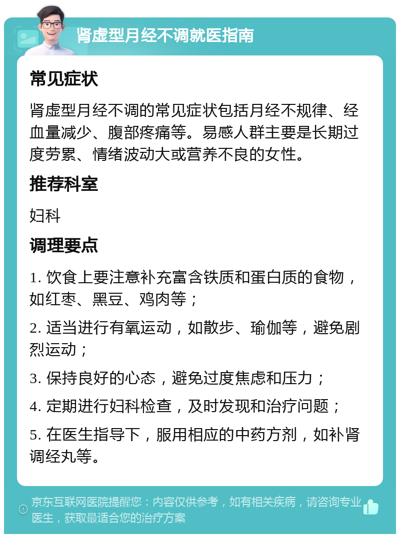 肾虚型月经不调就医指南 常见症状 肾虚型月经不调的常见症状包括月经不规律、经血量减少、腹部疼痛等。易感人群主要是长期过度劳累、情绪波动大或营养不良的女性。 推荐科室 妇科 调理要点 1. 饮食上要注意补充富含铁质和蛋白质的食物，如红枣、黑豆、鸡肉等； 2. 适当进行有氧运动，如散步、瑜伽等，避免剧烈运动； 3. 保持良好的心态，避免过度焦虑和压力； 4. 定期进行妇科检查，及时发现和治疗问题； 5. 在医生指导下，服用相应的中药方剂，如补肾调经丸等。