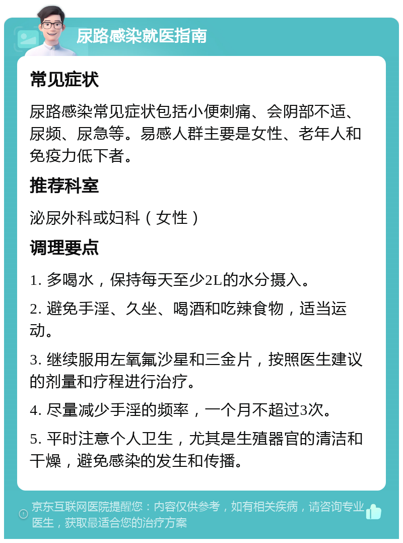 尿路感染就医指南 常见症状 尿路感染常见症状包括小便刺痛、会阴部不适、尿频、尿急等。易感人群主要是女性、老年人和免疫力低下者。 推荐科室 泌尿外科或妇科（女性） 调理要点 1. 多喝水，保持每天至少2L的水分摄入。 2. 避免手淫、久坐、喝酒和吃辣食物，适当运动。 3. 继续服用左氧氟沙星和三金片，按照医生建议的剂量和疗程进行治疗。 4. 尽量减少手淫的频率，一个月不超过3次。 5. 平时注意个人卫生，尤其是生殖器官的清洁和干燥，避免感染的发生和传播。