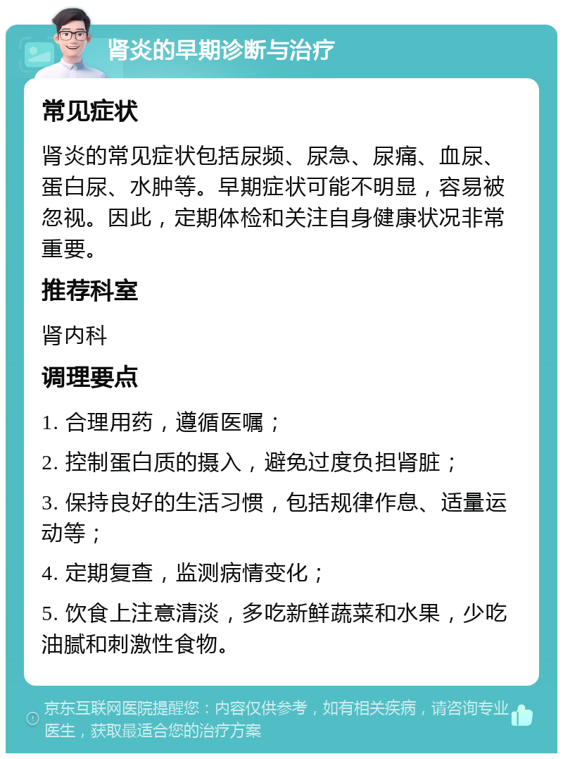 肾炎的早期诊断与治疗 常见症状 肾炎的常见症状包括尿频、尿急、尿痛、血尿、蛋白尿、水肿等。早期症状可能不明显，容易被忽视。因此，定期体检和关注自身健康状况非常重要。 推荐科室 肾内科 调理要点 1. 合理用药，遵循医嘱； 2. 控制蛋白质的摄入，避免过度负担肾脏； 3. 保持良好的生活习惯，包括规律作息、适量运动等； 4. 定期复查，监测病情变化； 5. 饮食上注意清淡，多吃新鲜蔬菜和水果，少吃油腻和刺激性食物。