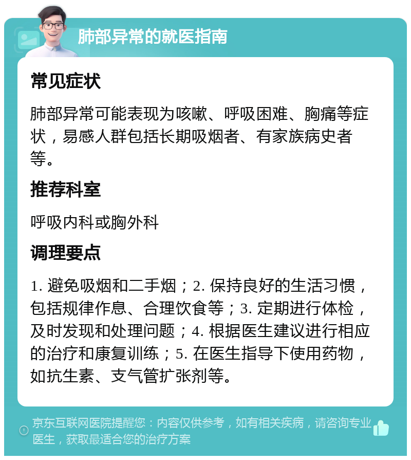 肺部异常的就医指南 常见症状 肺部异常可能表现为咳嗽、呼吸困难、胸痛等症状，易感人群包括长期吸烟者、有家族病史者等。 推荐科室 呼吸内科或胸外科 调理要点 1. 避免吸烟和二手烟；2. 保持良好的生活习惯，包括规律作息、合理饮食等；3. 定期进行体检，及时发现和处理问题；4. 根据医生建议进行相应的治疗和康复训练；5. 在医生指导下使用药物，如抗生素、支气管扩张剂等。