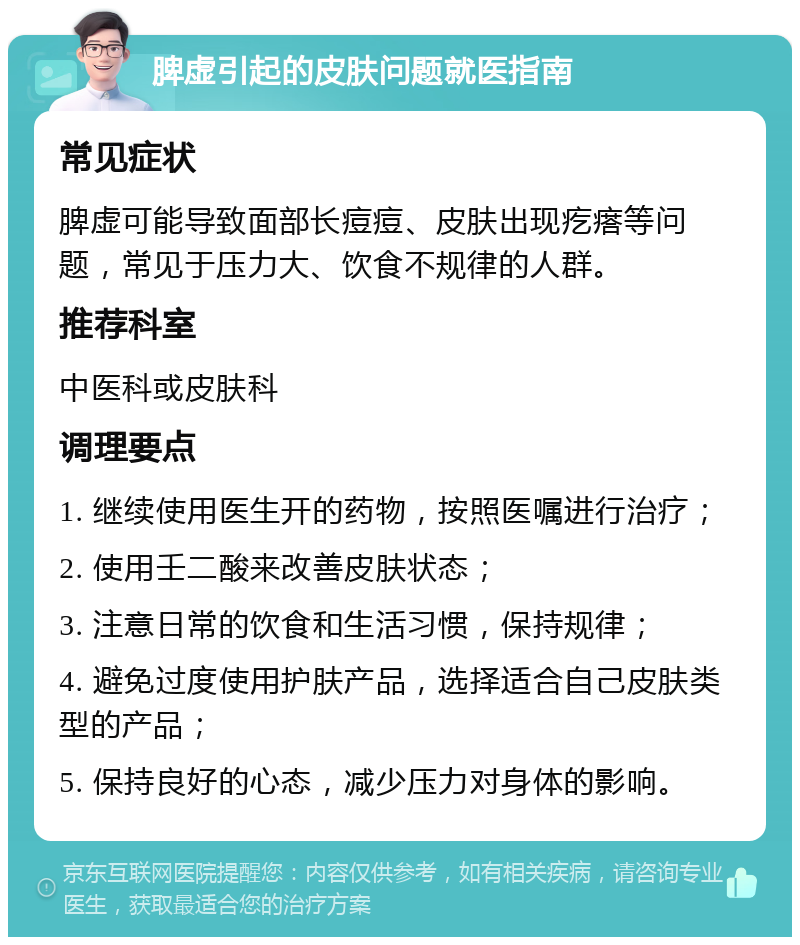 脾虚引起的皮肤问题就医指南 常见症状 脾虚可能导致面部长痘痘、皮肤出现疙瘩等问题，常见于压力大、饮食不规律的人群。 推荐科室 中医科或皮肤科 调理要点 1. 继续使用医生开的药物，按照医嘱进行治疗； 2. 使用壬二酸来改善皮肤状态； 3. 注意日常的饮食和生活习惯，保持规律； 4. 避免过度使用护肤产品，选择适合自己皮肤类型的产品； 5. 保持良好的心态，减少压力对身体的影响。