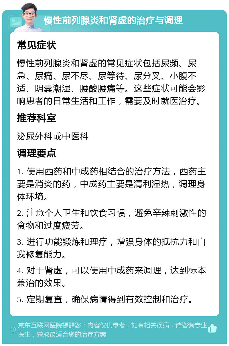 慢性前列腺炎和肾虚的治疗与调理 常见症状 慢性前列腺炎和肾虚的常见症状包括尿频、尿急、尿痛、尿不尽、尿等待、尿分叉、小腹不适、阴囊潮湿、腰酸腰痛等。这些症状可能会影响患者的日常生活和工作，需要及时就医治疗。 推荐科室 泌尿外科或中医科 调理要点 1. 使用西药和中成药相结合的治疗方法，西药主要是消炎的药，中成药主要是清利湿热，调理身体环境。 2. 注意个人卫生和饮食习惯，避免辛辣刺激性的食物和过度疲劳。 3. 进行功能锻炼和理疗，增强身体的抵抗力和自我修复能力。 4. 对于肾虚，可以使用中成药来调理，达到标本兼治的效果。 5. 定期复查，确保病情得到有效控制和治疗。