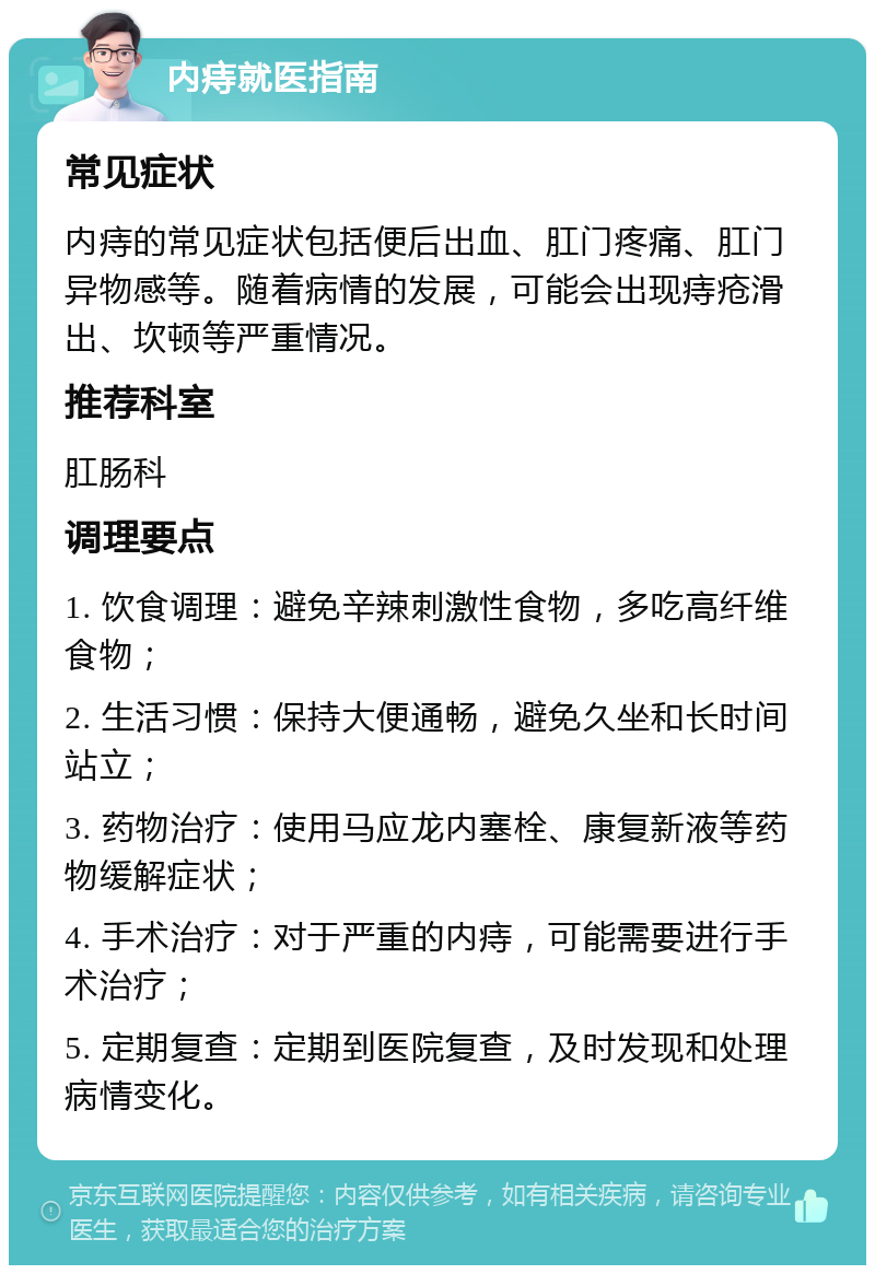 内痔就医指南 常见症状 内痔的常见症状包括便后出血、肛门疼痛、肛门异物感等。随着病情的发展，可能会出现痔疮滑出、坎顿等严重情况。 推荐科室 肛肠科 调理要点 1. 饮食调理：避免辛辣刺激性食物，多吃高纤维食物； 2. 生活习惯：保持大便通畅，避免久坐和长时间站立； 3. 药物治疗：使用马应龙内塞栓、康复新液等药物缓解症状； 4. 手术治疗：对于严重的内痔，可能需要进行手术治疗； 5. 定期复查：定期到医院复查，及时发现和处理病情变化。