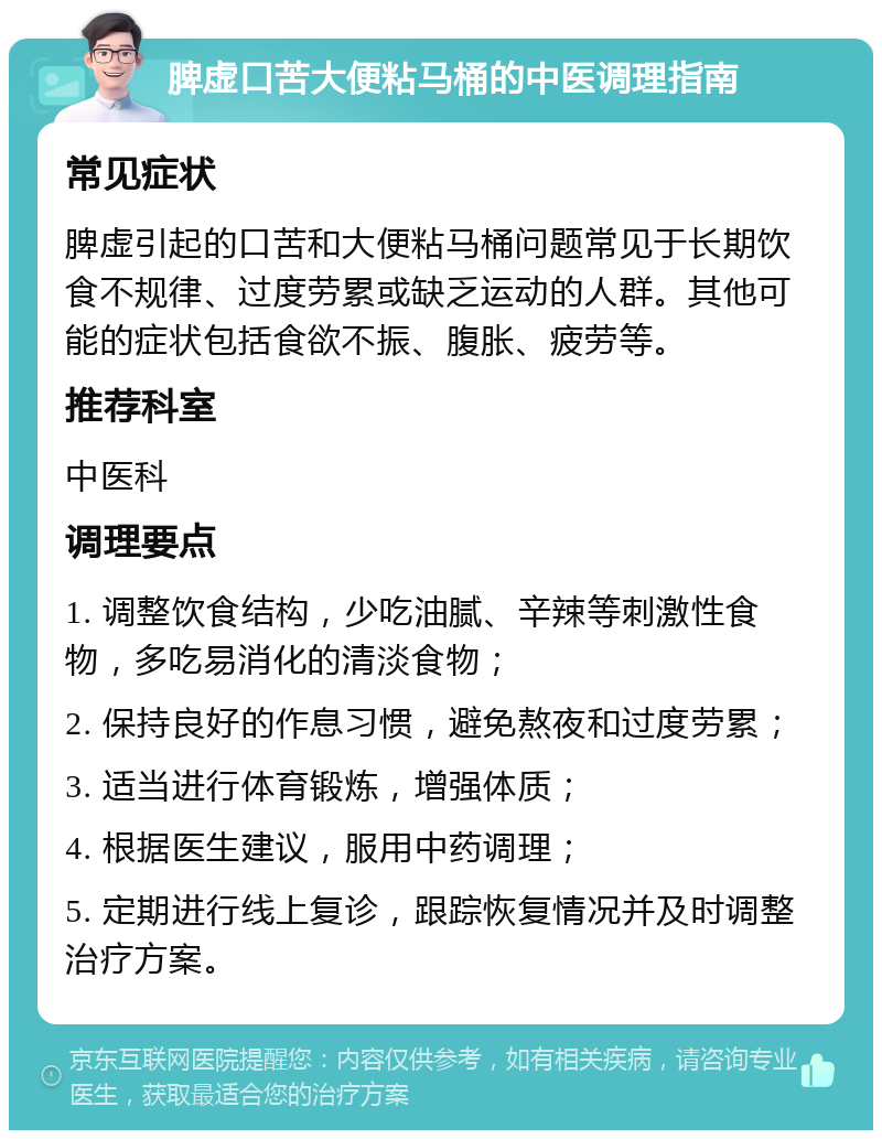 脾虚口苦大便粘马桶的中医调理指南 常见症状 脾虚引起的口苦和大便粘马桶问题常见于长期饮食不规律、过度劳累或缺乏运动的人群。其他可能的症状包括食欲不振、腹胀、疲劳等。 推荐科室 中医科 调理要点 1. 调整饮食结构，少吃油腻、辛辣等刺激性食物，多吃易消化的清淡食物； 2. 保持良好的作息习惯，避免熬夜和过度劳累； 3. 适当进行体育锻炼，增强体质； 4. 根据医生建议，服用中药调理； 5. 定期进行线上复诊，跟踪恢复情况并及时调整治疗方案。