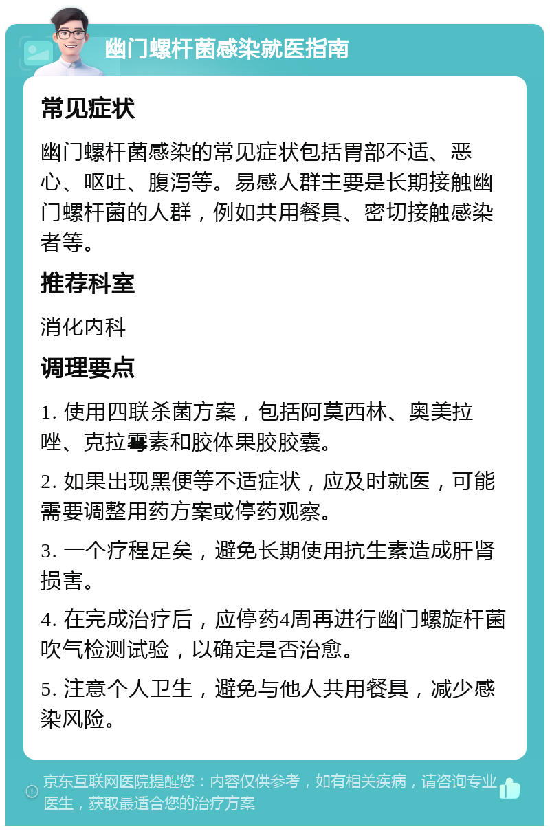 幽门螺杆菌感染就医指南 常见症状 幽门螺杆菌感染的常见症状包括胃部不适、恶心、呕吐、腹泻等。易感人群主要是长期接触幽门螺杆菌的人群，例如共用餐具、密切接触感染者等。 推荐科室 消化内科 调理要点 1. 使用四联杀菌方案，包括阿莫西林、奥美拉唑、克拉霉素和胶体果胶胶囊。 2. 如果出现黑便等不适症状，应及时就医，可能需要调整用药方案或停药观察。 3. 一个疗程足矣，避免长期使用抗生素造成肝肾损害。 4. 在完成治疗后，应停药4周再进行幽门螺旋杆菌吹气检测试验，以确定是否治愈。 5. 注意个人卫生，避免与他人共用餐具，减少感染风险。