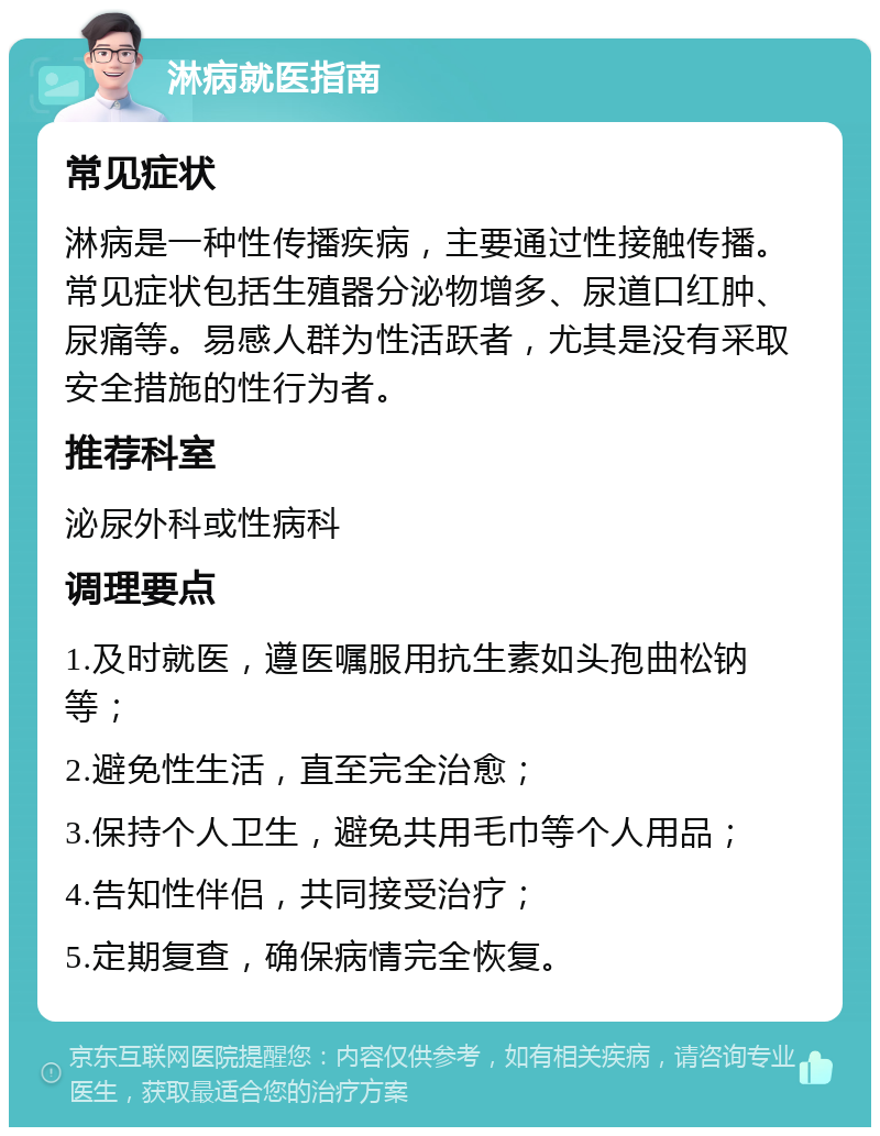 淋病就医指南 常见症状 淋病是一种性传播疾病，主要通过性接触传播。常见症状包括生殖器分泌物增多、尿道口红肿、尿痛等。易感人群为性活跃者，尤其是没有采取安全措施的性行为者。 推荐科室 泌尿外科或性病科 调理要点 1.及时就医，遵医嘱服用抗生素如头孢曲松钠等； 2.避免性生活，直至完全治愈； 3.保持个人卫生，避免共用毛巾等个人用品； 4.告知性伴侣，共同接受治疗； 5.定期复查，确保病情完全恢复。