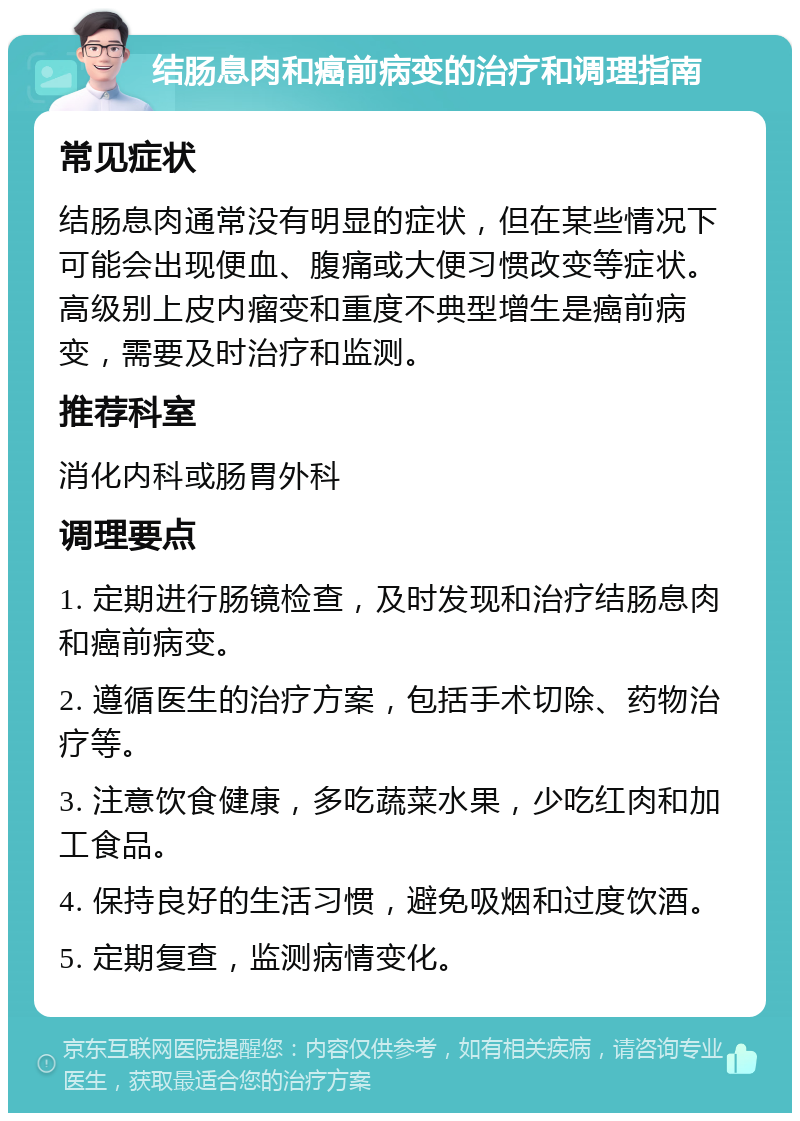 结肠息肉和癌前病变的治疗和调理指南 常见症状 结肠息肉通常没有明显的症状，但在某些情况下可能会出现便血、腹痛或大便习惯改变等症状。高级别上皮内瘤变和重度不典型增生是癌前病变，需要及时治疗和监测。 推荐科室 消化内科或肠胃外科 调理要点 1. 定期进行肠镜检查，及时发现和治疗结肠息肉和癌前病变。 2. 遵循医生的治疗方案，包括手术切除、药物治疗等。 3. 注意饮食健康，多吃蔬菜水果，少吃红肉和加工食品。 4. 保持良好的生活习惯，避免吸烟和过度饮酒。 5. 定期复查，监测病情变化。