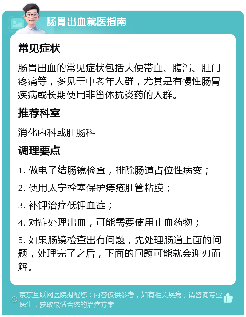 肠胃出血就医指南 常见症状 肠胃出血的常见症状包括大便带血、腹泻、肛门疼痛等，多见于中老年人群，尤其是有慢性肠胃疾病或长期使用非甾体抗炎药的人群。 推荐科室 消化内科或肛肠科 调理要点 1. 做电子结肠镜检查，排除肠道占位性病变； 2. 使用太宁栓塞保护痔疮肛管粘膜； 3. 补钾治疗低钾血症； 4. 对症处理出血，可能需要使用止血药物； 5. 如果肠镜检查出有问题，先处理肠道上面的问题，处理完了之后，下面的问题可能就会迎刃而解。