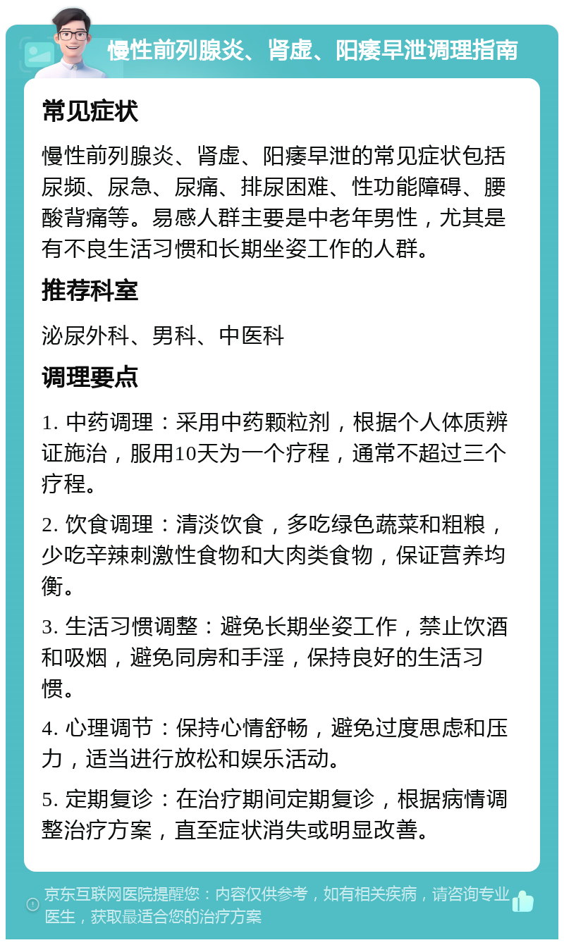 慢性前列腺炎、肾虚、阳痿早泄调理指南 常见症状 慢性前列腺炎、肾虚、阳痿早泄的常见症状包括尿频、尿急、尿痛、排尿困难、性功能障碍、腰酸背痛等。易感人群主要是中老年男性，尤其是有不良生活习惯和长期坐姿工作的人群。 推荐科室 泌尿外科、男科、中医科 调理要点 1. 中药调理：采用中药颗粒剂，根据个人体质辨证施治，服用10天为一个疗程，通常不超过三个疗程。 2. 饮食调理：清淡饮食，多吃绿色蔬菜和粗粮，少吃辛辣刺激性食物和大肉类食物，保证营养均衡。 3. 生活习惯调整：避免长期坐姿工作，禁止饮酒和吸烟，避免同房和手淫，保持良好的生活习惯。 4. 心理调节：保持心情舒畅，避免过度思虑和压力，适当进行放松和娱乐活动。 5. 定期复诊：在治疗期间定期复诊，根据病情调整治疗方案，直至症状消失或明显改善。