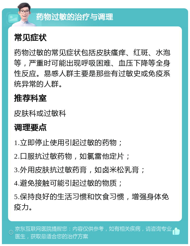 药物过敏的治疗与调理 常见症状 药物过敏的常见症状包括皮肤瘙痒、红斑、水泡等，严重时可能出现呼吸困难、血压下降等全身性反应。易感人群主要是那些有过敏史或免疫系统异常的人群。 推荐科室 皮肤科或过敏科 调理要点 1.立即停止使用引起过敏的药物； 2.口服抗过敏药物，如氯雷他定片； 3.外用皮肤抗过敏药膏，如卤米松乳膏； 4.避免接触可能引起过敏的物质； 5.保持良好的生活习惯和饮食习惯，增强身体免疫力。