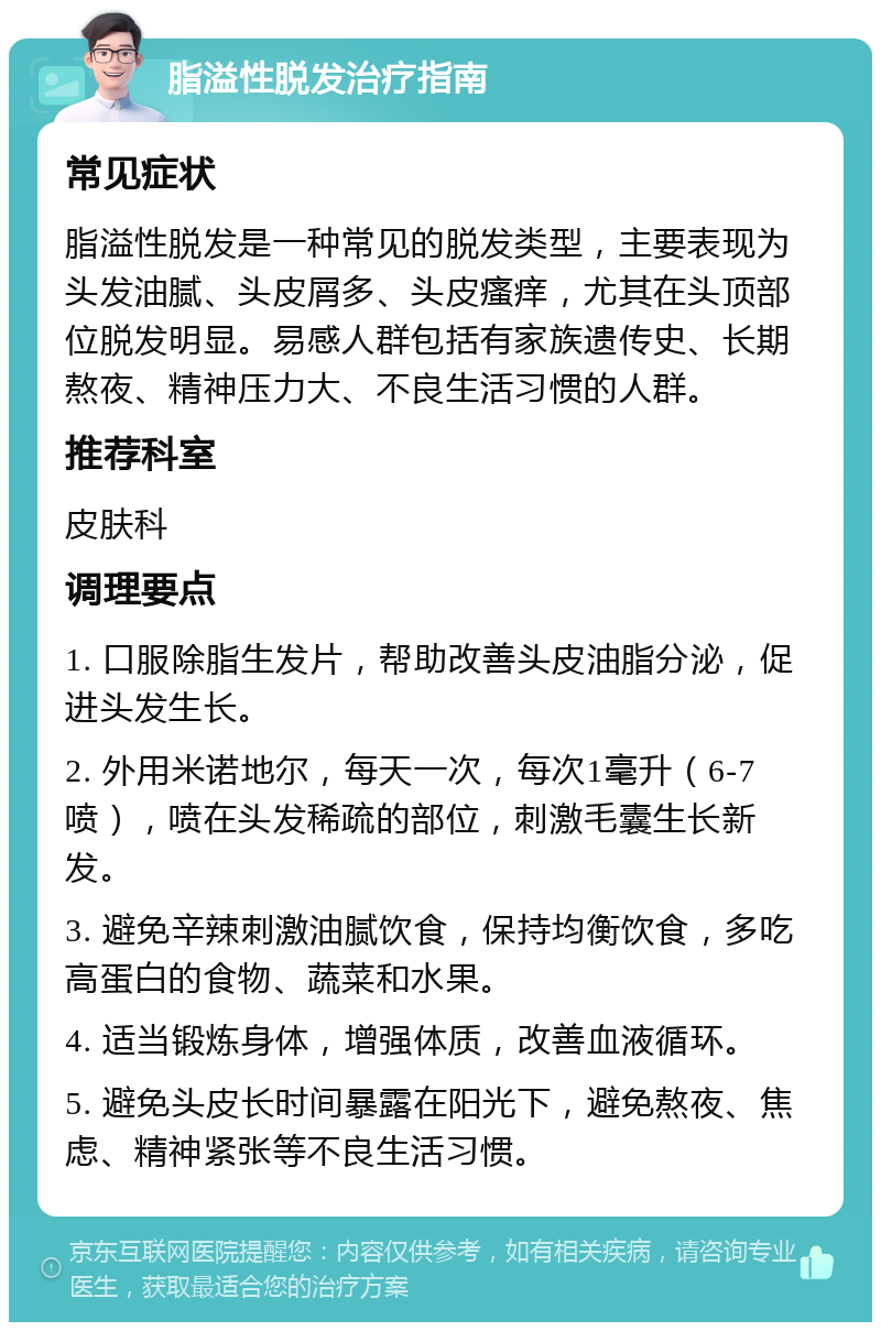 脂溢性脱发治疗指南 常见症状 脂溢性脱发是一种常见的脱发类型，主要表现为头发油腻、头皮屑多、头皮瘙痒，尤其在头顶部位脱发明显。易感人群包括有家族遗传史、长期熬夜、精神压力大、不良生活习惯的人群。 推荐科室 皮肤科 调理要点 1. 口服除脂生发片，帮助改善头皮油脂分泌，促进头发生长。 2. 外用米诺地尔，每天一次，每次1毫升（6-7喷），喷在头发稀疏的部位，刺激毛囊生长新发。 3. 避免辛辣刺激油腻饮食，保持均衡饮食，多吃高蛋白的食物、蔬菜和水果。 4. 适当锻炼身体，增强体质，改善血液循环。 5. 避免头皮长时间暴露在阳光下，避免熬夜、焦虑、精神紧张等不良生活习惯。