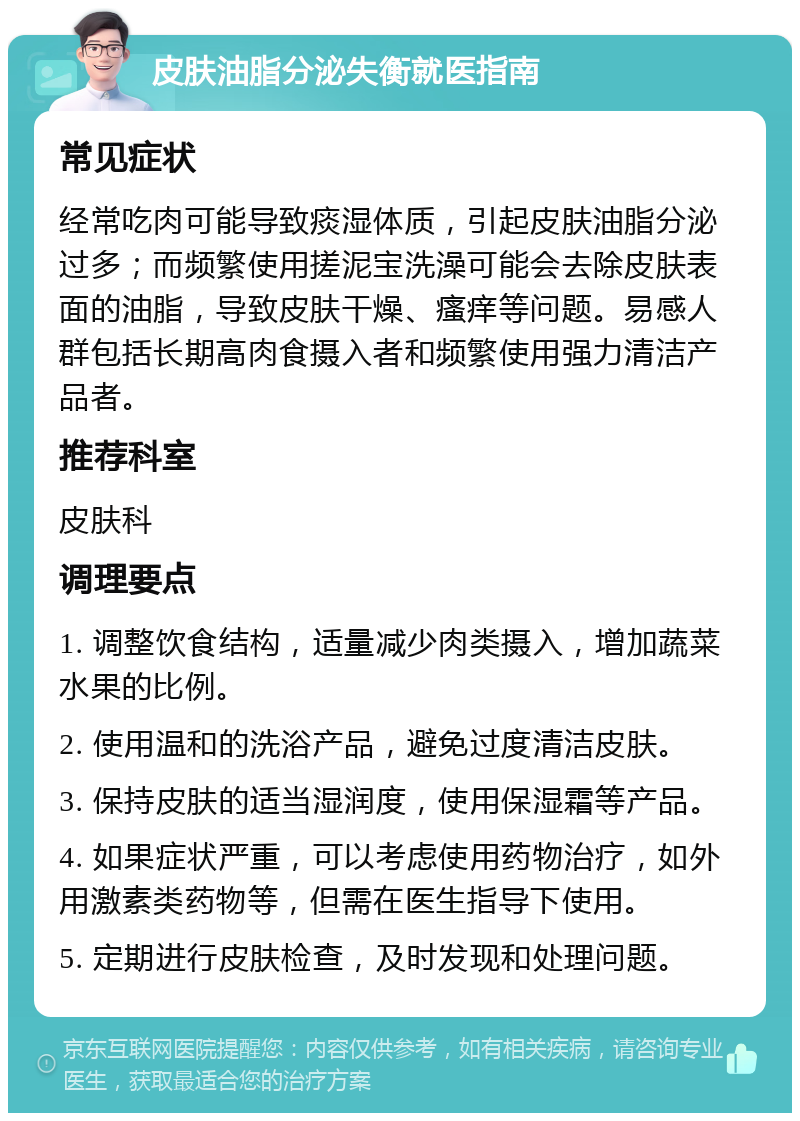 皮肤油脂分泌失衡就医指南 常见症状 经常吃肉可能导致痰湿体质，引起皮肤油脂分泌过多；而频繁使用搓泥宝洗澡可能会去除皮肤表面的油脂，导致皮肤干燥、瘙痒等问题。易感人群包括长期高肉食摄入者和频繁使用强力清洁产品者。 推荐科室 皮肤科 调理要点 1. 调整饮食结构，适量减少肉类摄入，增加蔬菜水果的比例。 2. 使用温和的洗浴产品，避免过度清洁皮肤。 3. 保持皮肤的适当湿润度，使用保湿霜等产品。 4. 如果症状严重，可以考虑使用药物治疗，如外用激素类药物等，但需在医生指导下使用。 5. 定期进行皮肤检查，及时发现和处理问题。