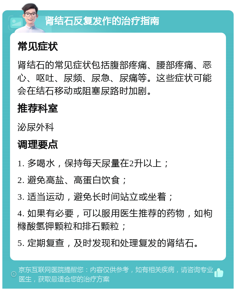 肾结石反复发作的治疗指南 常见症状 肾结石的常见症状包括腹部疼痛、腰部疼痛、恶心、呕吐、尿频、尿急、尿痛等。这些症状可能会在结石移动或阻塞尿路时加剧。 推荐科室 泌尿外科 调理要点 1. 多喝水，保持每天尿量在2升以上； 2. 避免高盐、高蛋白饮食； 3. 适当运动，避免长时间站立或坐着； 4. 如果有必要，可以服用医生推荐的药物，如枸橼酸氢钾颗粒和排石颗粒； 5. 定期复查，及时发现和处理复发的肾结石。