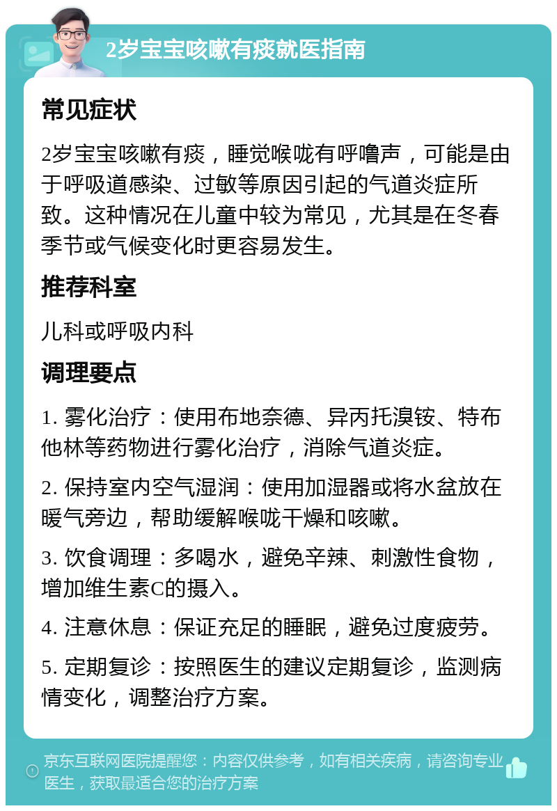 2岁宝宝咳嗽有痰就医指南 常见症状 2岁宝宝咳嗽有痰，睡觉喉咙有呼噜声，可能是由于呼吸道感染、过敏等原因引起的气道炎症所致。这种情况在儿童中较为常见，尤其是在冬春季节或气候变化时更容易发生。 推荐科室 儿科或呼吸内科 调理要点 1. 雾化治疗：使用布地奈德、异丙托溴铵、特布他林等药物进行雾化治疗，消除气道炎症。 2. 保持室内空气湿润：使用加湿器或将水盆放在暖气旁边，帮助缓解喉咙干燥和咳嗽。 3. 饮食调理：多喝水，避免辛辣、刺激性食物，增加维生素C的摄入。 4. 注意休息：保证充足的睡眠，避免过度疲劳。 5. 定期复诊：按照医生的建议定期复诊，监测病情变化，调整治疗方案。