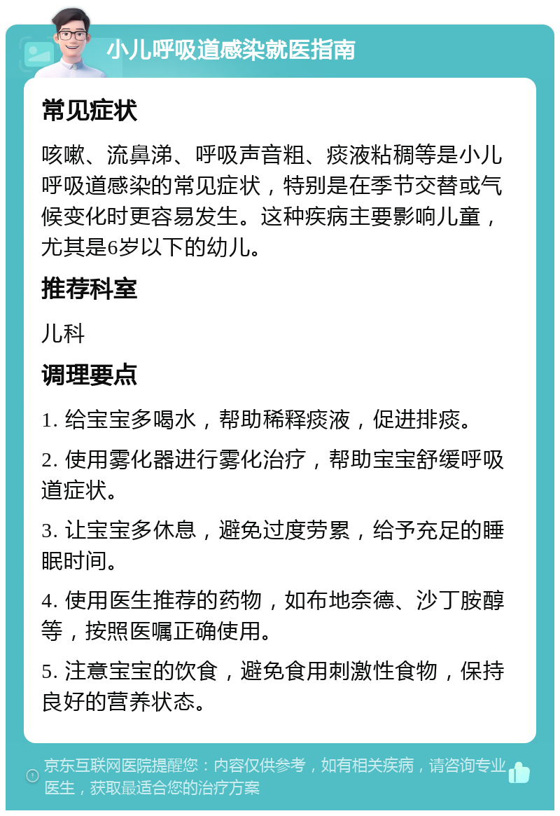 小儿呼吸道感染就医指南 常见症状 咳嗽、流鼻涕、呼吸声音粗、痰液粘稠等是小儿呼吸道感染的常见症状，特别是在季节交替或气候变化时更容易发生。这种疾病主要影响儿童，尤其是6岁以下的幼儿。 推荐科室 儿科 调理要点 1. 给宝宝多喝水，帮助稀释痰液，促进排痰。 2. 使用雾化器进行雾化治疗，帮助宝宝舒缓呼吸道症状。 3. 让宝宝多休息，避免过度劳累，给予充足的睡眠时间。 4. 使用医生推荐的药物，如布地奈德、沙丁胺醇等，按照医嘱正确使用。 5. 注意宝宝的饮食，避免食用刺激性食物，保持良好的营养状态。