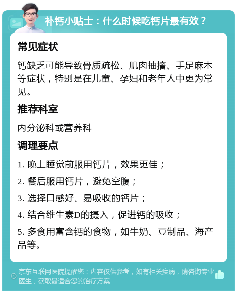 补钙小贴士：什么时候吃钙片最有效？ 常见症状 钙缺乏可能导致骨质疏松、肌肉抽搐、手足麻木等症状，特别是在儿童、孕妇和老年人中更为常见。 推荐科室 内分泌科或营养科 调理要点 1. 晚上睡觉前服用钙片，效果更佳； 2. 餐后服用钙片，避免空腹； 3. 选择口感好、易吸收的钙片； 4. 结合维生素D的摄入，促进钙的吸收； 5. 多食用富含钙的食物，如牛奶、豆制品、海产品等。