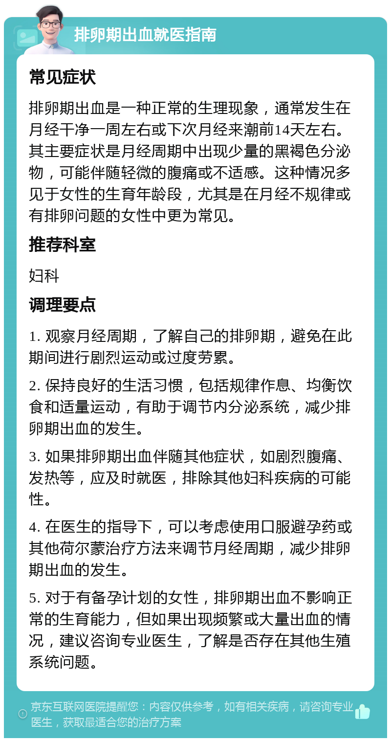 排卵期出血就医指南 常见症状 排卵期出血是一种正常的生理现象，通常发生在月经干净一周左右或下次月经来潮前14天左右。其主要症状是月经周期中出现少量的黑褐色分泌物，可能伴随轻微的腹痛或不适感。这种情况多见于女性的生育年龄段，尤其是在月经不规律或有排卵问题的女性中更为常见。 推荐科室 妇科 调理要点 1. 观察月经周期，了解自己的排卵期，避免在此期间进行剧烈运动或过度劳累。 2. 保持良好的生活习惯，包括规律作息、均衡饮食和适量运动，有助于调节内分泌系统，减少排卵期出血的发生。 3. 如果排卵期出血伴随其他症状，如剧烈腹痛、发热等，应及时就医，排除其他妇科疾病的可能性。 4. 在医生的指导下，可以考虑使用口服避孕药或其他荷尔蒙治疗方法来调节月经周期，减少排卵期出血的发生。 5. 对于有备孕计划的女性，排卵期出血不影响正常的生育能力，但如果出现频繁或大量出血的情况，建议咨询专业医生，了解是否存在其他生殖系统问题。