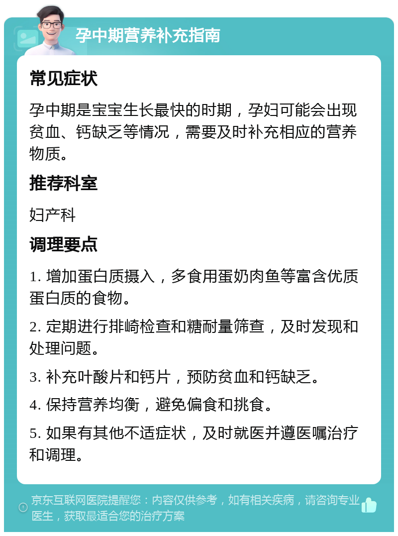 孕中期营养补充指南 常见症状 孕中期是宝宝生长最快的时期，孕妇可能会出现贫血、钙缺乏等情况，需要及时补充相应的营养物质。 推荐科室 妇产科 调理要点 1. 增加蛋白质摄入，多食用蛋奶肉鱼等富含优质蛋白质的食物。 2. 定期进行排崎检查和糖耐量筛查，及时发现和处理问题。 3. 补充叶酸片和钙片，预防贫血和钙缺乏。 4. 保持营养均衡，避免偏食和挑食。 5. 如果有其他不适症状，及时就医并遵医嘱治疗和调理。