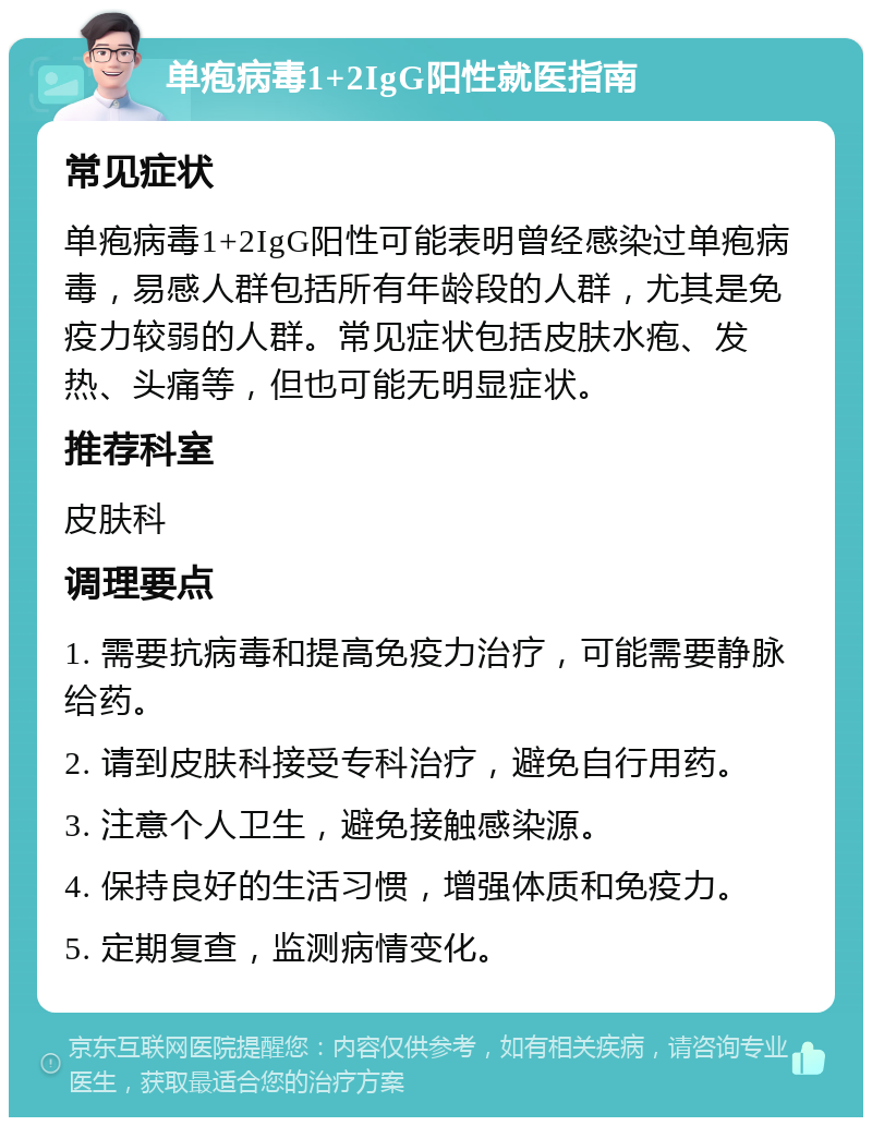 单疱病毒1+2IgG阳性就医指南 常见症状 单疱病毒1+2IgG阳性可能表明曾经感染过单疱病毒，易感人群包括所有年龄段的人群，尤其是免疫力较弱的人群。常见症状包括皮肤水疱、发热、头痛等，但也可能无明显症状。 推荐科室 皮肤科 调理要点 1. 需要抗病毒和提高免疫力治疗，可能需要静脉给药。 2. 请到皮肤科接受专科治疗，避免自行用药。 3. 注意个人卫生，避免接触感染源。 4. 保持良好的生活习惯，增强体质和免疫力。 5. 定期复查，监测病情变化。