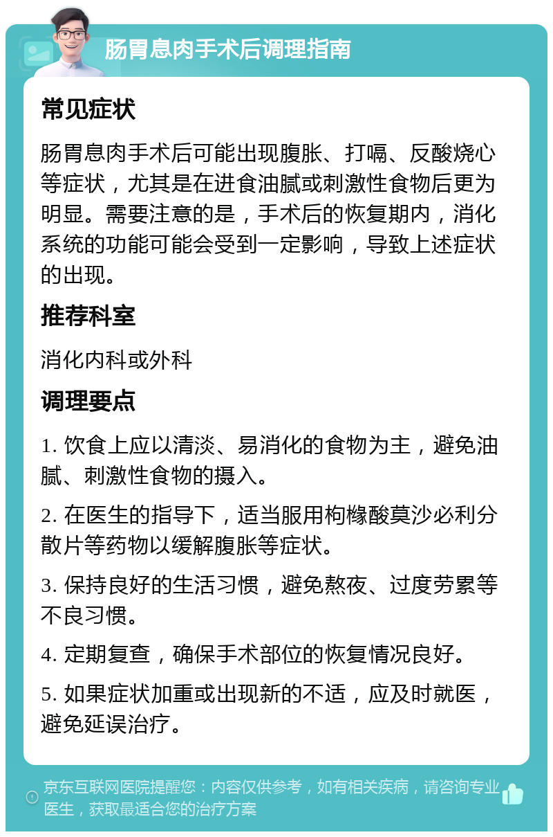 肠胃息肉手术后调理指南 常见症状 肠胃息肉手术后可能出现腹胀、打嗝、反酸烧心等症状，尤其是在进食油腻或刺激性食物后更为明显。需要注意的是，手术后的恢复期内，消化系统的功能可能会受到一定影响，导致上述症状的出现。 推荐科室 消化内科或外科 调理要点 1. 饮食上应以清淡、易消化的食物为主，避免油腻、刺激性食物的摄入。 2. 在医生的指导下，适当服用枸橼酸莫沙必利分散片等药物以缓解腹胀等症状。 3. 保持良好的生活习惯，避免熬夜、过度劳累等不良习惯。 4. 定期复查，确保手术部位的恢复情况良好。 5. 如果症状加重或出现新的不适，应及时就医，避免延误治疗。