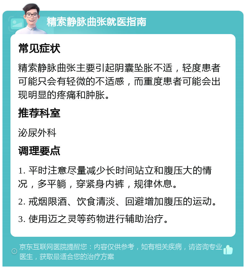 精索静脉曲张就医指南 常见症状 精索静脉曲张主要引起阴囊坠胀不适，轻度患者可能只会有轻微的不适感，而重度患者可能会出现明显的疼痛和肿胀。 推荐科室 泌尿外科 调理要点 1. 平时注意尽量减少长时间站立和腹压大的情况，多平躺，穿紧身内裤，规律休息。 2. 戒烟限酒、饮食清淡、回避增加腹压的运动。 3. 使用迈之灵等药物进行辅助治疗。