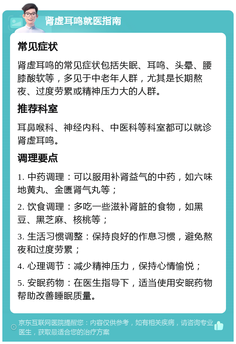 肾虚耳鸣就医指南 常见症状 肾虚耳鸣的常见症状包括失眠、耳鸣、头晕、腰膝酸软等，多见于中老年人群，尤其是长期熬夜、过度劳累或精神压力大的人群。 推荐科室 耳鼻喉科、神经内科、中医科等科室都可以就诊肾虚耳鸣。 调理要点 1. 中药调理：可以服用补肾益气的中药，如六味地黄丸、金匮肾气丸等； 2. 饮食调理：多吃一些滋补肾脏的食物，如黑豆、黑芝麻、核桃等； 3. 生活习惯调整：保持良好的作息习惯，避免熬夜和过度劳累； 4. 心理调节：减少精神压力，保持心情愉悦； 5. 安眠药物：在医生指导下，适当使用安眠药物帮助改善睡眠质量。