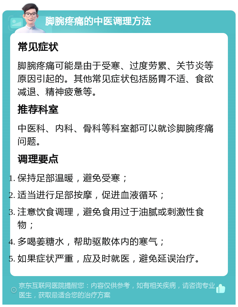 脚腕疼痛的中医调理方法 常见症状 脚腕疼痛可能是由于受寒、过度劳累、关节炎等原因引起的。其他常见症状包括肠胃不适、食欲减退、精神疲惫等。 推荐科室 中医科、内科、骨科等科室都可以就诊脚腕疼痛问题。 调理要点 保持足部温暖，避免受寒； 适当进行足部按摩，促进血液循环； 注意饮食调理，避免食用过于油腻或刺激性食物； 多喝姜糖水，帮助驱散体内的寒气； 如果症状严重，应及时就医，避免延误治疗。