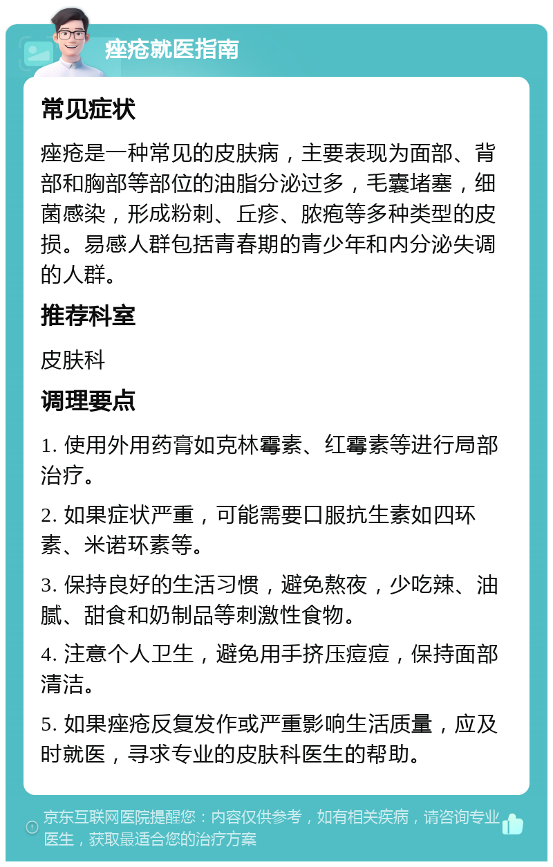 痤疮就医指南 常见症状 痤疮是一种常见的皮肤病，主要表现为面部、背部和胸部等部位的油脂分泌过多，毛囊堵塞，细菌感染，形成粉刺、丘疹、脓疱等多种类型的皮损。易感人群包括青春期的青少年和内分泌失调的人群。 推荐科室 皮肤科 调理要点 1. 使用外用药膏如克林霉素、红霉素等进行局部治疗。 2. 如果症状严重，可能需要口服抗生素如四环素、米诺环素等。 3. 保持良好的生活习惯，避免熬夜，少吃辣、油腻、甜食和奶制品等刺激性食物。 4. 注意个人卫生，避免用手挤压痘痘，保持面部清洁。 5. 如果痤疮反复发作或严重影响生活质量，应及时就医，寻求专业的皮肤科医生的帮助。