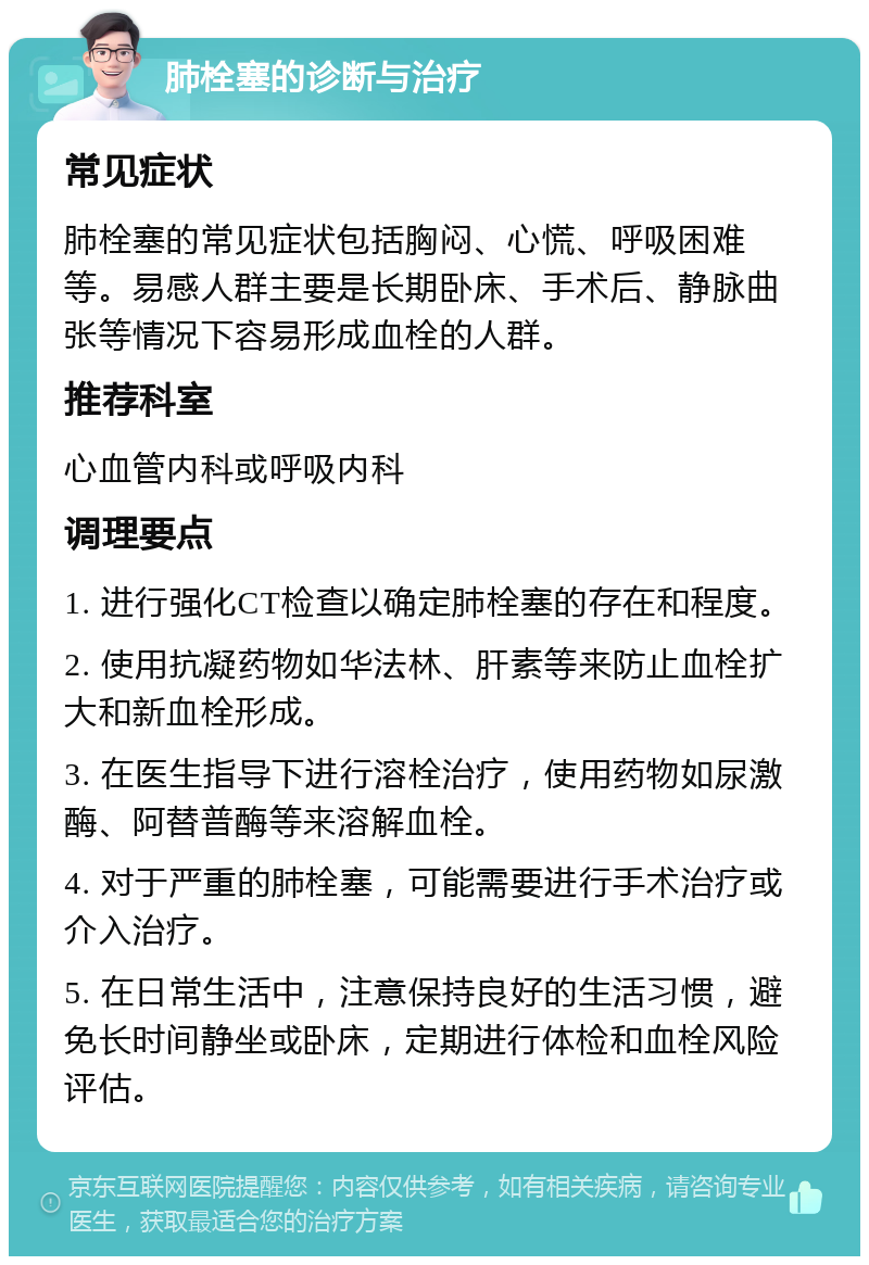 肺栓塞的诊断与治疗 常见症状 肺栓塞的常见症状包括胸闷、心慌、呼吸困难等。易感人群主要是长期卧床、手术后、静脉曲张等情况下容易形成血栓的人群。 推荐科室 心血管内科或呼吸内科 调理要点 1. 进行强化CT检查以确定肺栓塞的存在和程度。 2. 使用抗凝药物如华法林、肝素等来防止血栓扩大和新血栓形成。 3. 在医生指导下进行溶栓治疗，使用药物如尿激酶、阿替普酶等来溶解血栓。 4. 对于严重的肺栓塞，可能需要进行手术治疗或介入治疗。 5. 在日常生活中，注意保持良好的生活习惯，避免长时间静坐或卧床，定期进行体检和血栓风险评估。