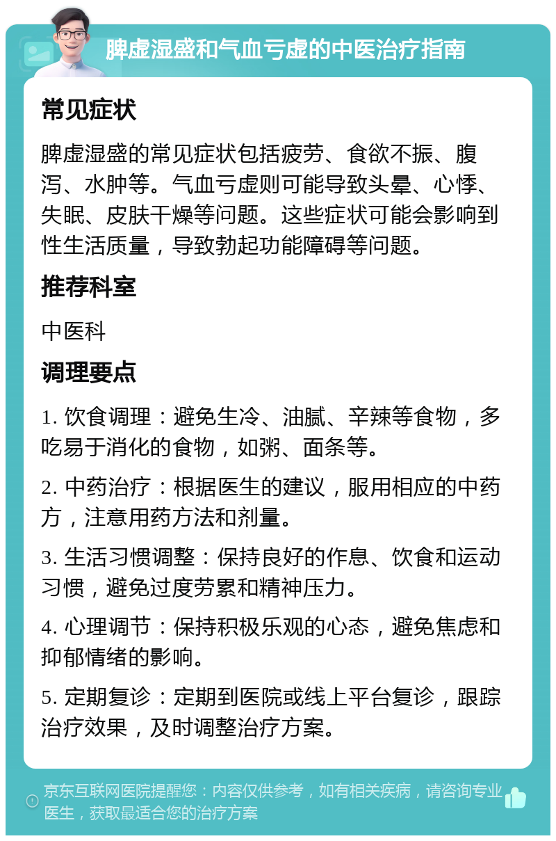 脾虚湿盛和气血亏虚的中医治疗指南 常见症状 脾虚湿盛的常见症状包括疲劳、食欲不振、腹泻、水肿等。气血亏虚则可能导致头晕、心悸、失眠、皮肤干燥等问题。这些症状可能会影响到性生活质量，导致勃起功能障碍等问题。 推荐科室 中医科 调理要点 1. 饮食调理：避免生冷、油腻、辛辣等食物，多吃易于消化的食物，如粥、面条等。 2. 中药治疗：根据医生的建议，服用相应的中药方，注意用药方法和剂量。 3. 生活习惯调整：保持良好的作息、饮食和运动习惯，避免过度劳累和精神压力。 4. 心理调节：保持积极乐观的心态，避免焦虑和抑郁情绪的影响。 5. 定期复诊：定期到医院或线上平台复诊，跟踪治疗效果，及时调整治疗方案。