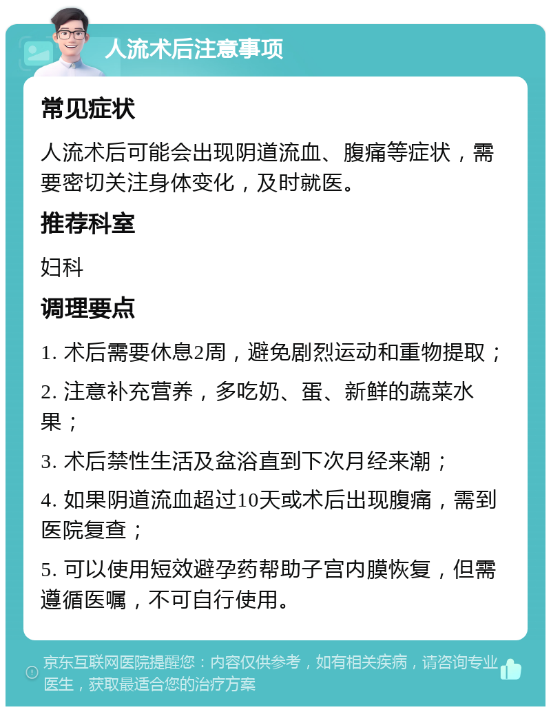 人流术后注意事项 常见症状 人流术后可能会出现阴道流血、腹痛等症状，需要密切关注身体变化，及时就医。 推荐科室 妇科 调理要点 1. 术后需要休息2周，避免剧烈运动和重物提取； 2. 注意补充营养，多吃奶、蛋、新鲜的蔬菜水果； 3. 术后禁性生活及盆浴直到下次月经来潮； 4. 如果阴道流血超过10天或术后出现腹痛，需到医院复查； 5. 可以使用短效避孕药帮助子宫内膜恢复，但需遵循医嘱，不可自行使用。