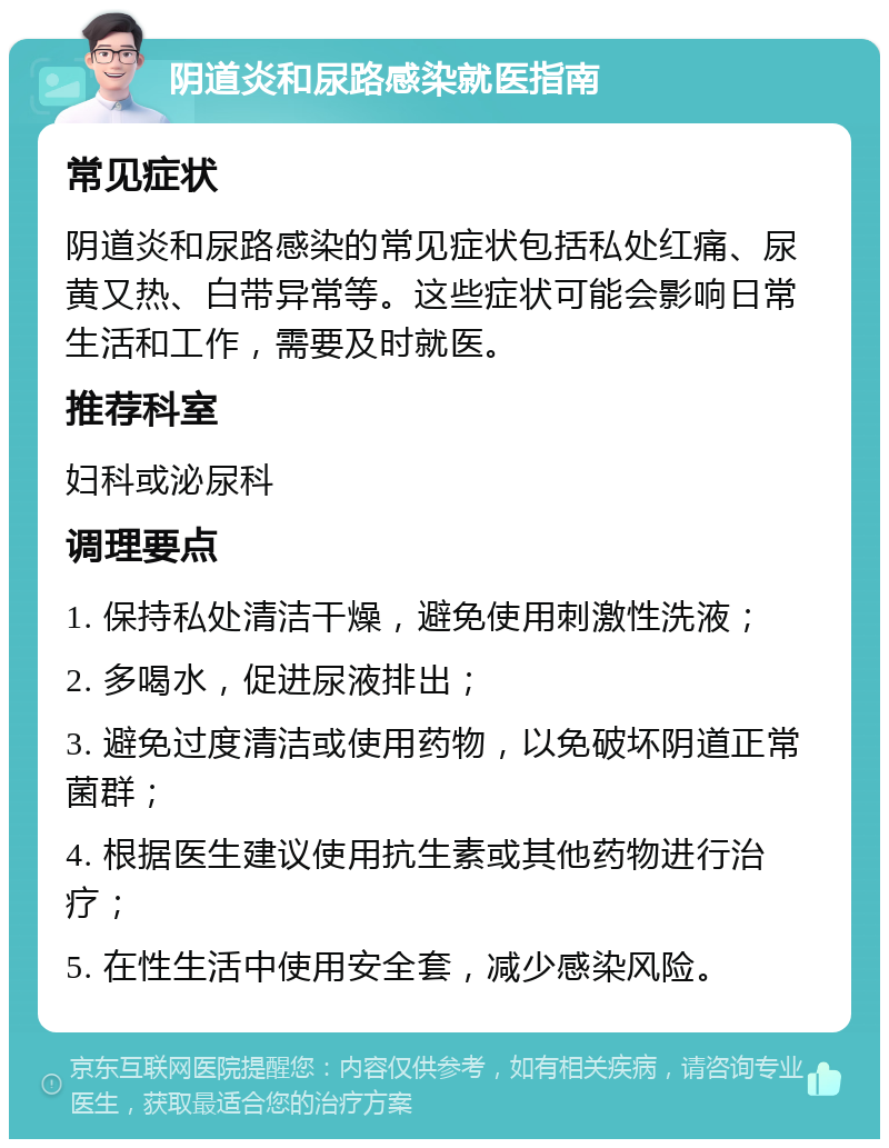 阴道炎和尿路感染就医指南 常见症状 阴道炎和尿路感染的常见症状包括私处红痛、尿黄又热、白带异常等。这些症状可能会影响日常生活和工作，需要及时就医。 推荐科室 妇科或泌尿科 调理要点 1. 保持私处清洁干燥，避免使用刺激性洗液； 2. 多喝水，促进尿液排出； 3. 避免过度清洁或使用药物，以免破坏阴道正常菌群； 4. 根据医生建议使用抗生素或其他药物进行治疗； 5. 在性生活中使用安全套，减少感染风险。