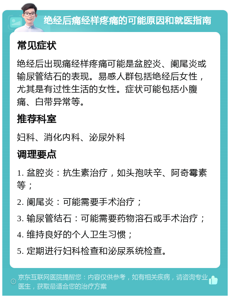 绝经后痛经样疼痛的可能原因和就医指南 常见症状 绝经后出现痛经样疼痛可能是盆腔炎、阑尾炎或输尿管结石的表现。易感人群包括绝经后女性，尤其是有过性生活的女性。症状可能包括小腹痛、白带异常等。 推荐科室 妇科、消化内科、泌尿外科 调理要点 1. 盆腔炎：抗生素治疗，如头孢呋辛、阿奇霉素等； 2. 阑尾炎：可能需要手术治疗； 3. 输尿管结石：可能需要药物溶石或手术治疗； 4. 维持良好的个人卫生习惯； 5. 定期进行妇科检查和泌尿系统检查。