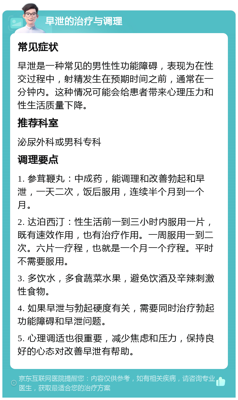 早泄的治疗与调理 常见症状 早泄是一种常见的男性性功能障碍，表现为在性交过程中，射精发生在预期时间之前，通常在一分钟内。这种情况可能会给患者带来心理压力和性生活质量下降。 推荐科室 泌尿外科或男科专科 调理要点 1. 参茸鞭丸：中成药，能调理和改善勃起和早泄，一天二次，饭后服用，连续半个月到一个月。 2. 达泊西汀：性生活前一到三小时内服用一片，既有速效作用，也有治疗作用。一周服用一到二次。六片一疗程，也就是一个月一个疗程。平时不需要服用。 3. 多饮水，多食蔬菜水果，避免饮酒及辛辣刺激性食物。 4. 如果早泄与勃起硬度有关，需要同时治疗勃起功能障碍和早泄问题。 5. 心理调适也很重要，减少焦虑和压力，保持良好的心态对改善早泄有帮助。