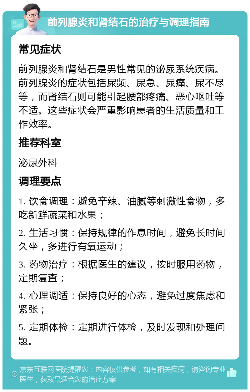 前列腺炎和肾结石的治疗与调理指南 常见症状 前列腺炎和肾结石是男性常见的泌尿系统疾病。前列腺炎的症状包括尿频、尿急、尿痛、尿不尽等，而肾结石则可能引起腰部疼痛、恶心呕吐等不适。这些症状会严重影响患者的生活质量和工作效率。 推荐科室 泌尿外科 调理要点 1. 饮食调理：避免辛辣、油腻等刺激性食物，多吃新鲜蔬菜和水果； 2. 生活习惯：保持规律的作息时间，避免长时间久坐，多进行有氧运动； 3. 药物治疗：根据医生的建议，按时服用药物，定期复查； 4. 心理调适：保持良好的心态，避免过度焦虑和紧张； 5. 定期体检：定期进行体检，及时发现和处理问题。