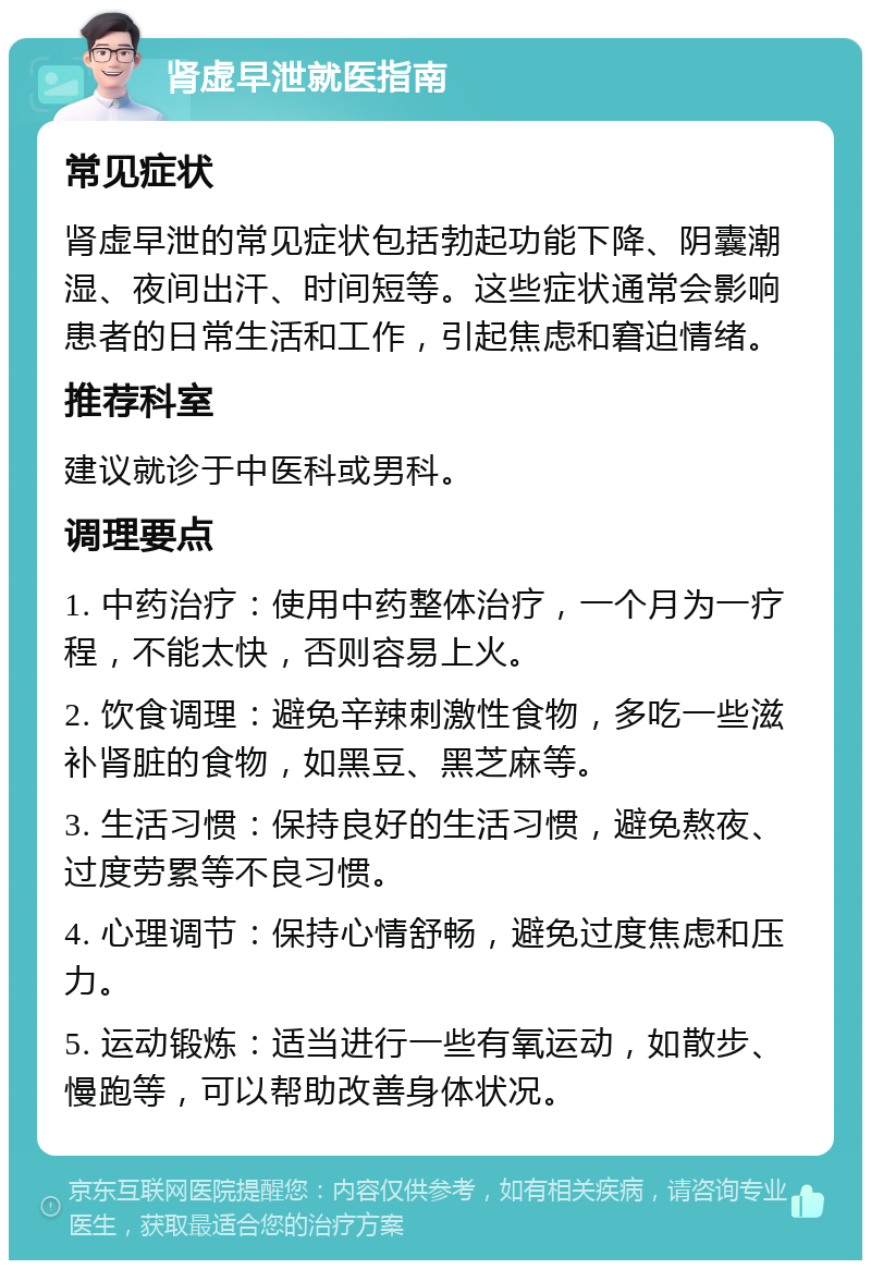 肾虚早泄就医指南 常见症状 肾虚早泄的常见症状包括勃起功能下降、阴囊潮湿、夜间出汗、时间短等。这些症状通常会影响患者的日常生活和工作，引起焦虑和窘迫情绪。 推荐科室 建议就诊于中医科或男科。 调理要点 1. 中药治疗：使用中药整体治疗，一个月为一疗程，不能太快，否则容易上火。 2. 饮食调理：避免辛辣刺激性食物，多吃一些滋补肾脏的食物，如黑豆、黑芝麻等。 3. 生活习惯：保持良好的生活习惯，避免熬夜、过度劳累等不良习惯。 4. 心理调节：保持心情舒畅，避免过度焦虑和压力。 5. 运动锻炼：适当进行一些有氧运动，如散步、慢跑等，可以帮助改善身体状况。