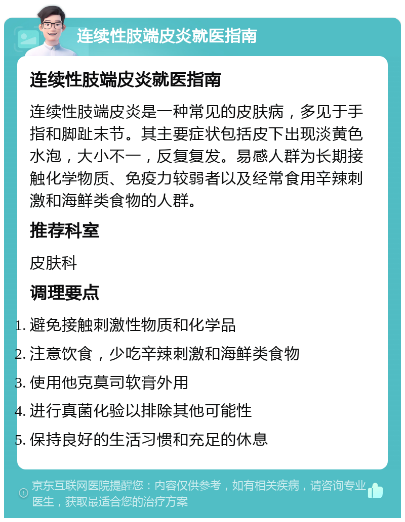 连续性肢端皮炎就医指南 连续性肢端皮炎就医指南 连续性肢端皮炎是一种常见的皮肤病，多见于手指和脚趾末节。其主要症状包括皮下出现淡黄色水泡，大小不一，反复复发。易感人群为长期接触化学物质、免疫力较弱者以及经常食用辛辣刺激和海鲜类食物的人群。 推荐科室 皮肤科 调理要点 避免接触刺激性物质和化学品 注意饮食，少吃辛辣刺激和海鲜类食物 使用他克莫司软膏外用 进行真菌化验以排除其他可能性 保持良好的生活习惯和充足的休息